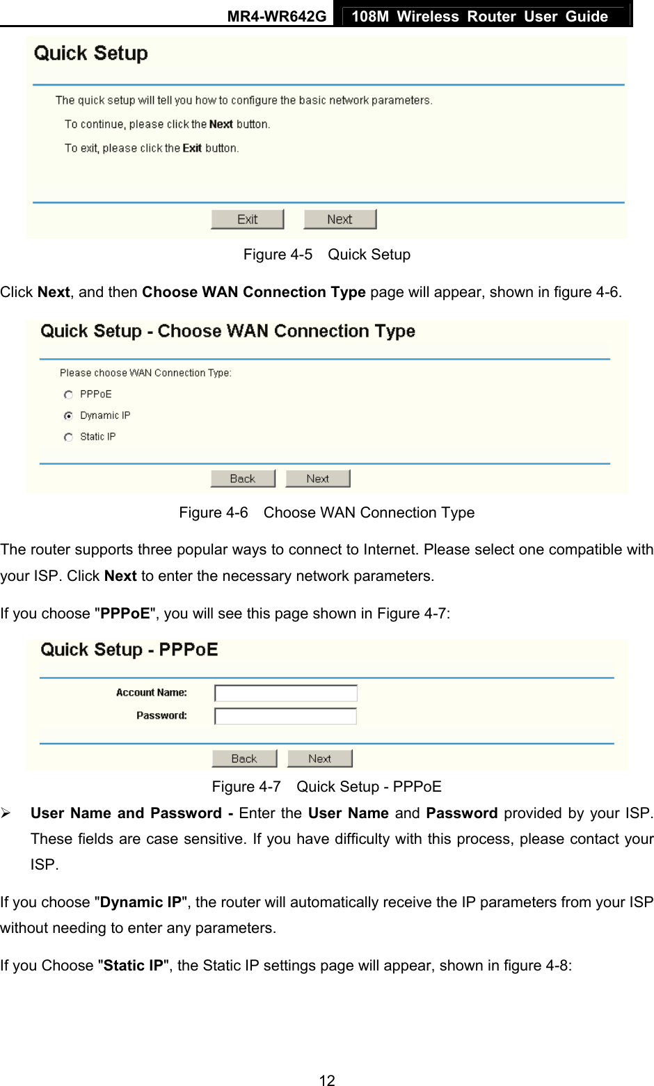 MR4-WR642G 108M Wireless Router User Guide   12 Figure 4-5  Quick Setup Click Next, and then Choose WAN Connection Type page will appear, shown in figure 4-6.  Figure 4-6    Choose WAN Connection Type The router supports three popular ways to connect to Internet. Please select one compatible with your ISP. Click Next to enter the necessary network parameters. If you choose &quot;PPPoE&quot;, you will see this page shown in Figure 4-7:    Figure 4-7    Quick Setup - PPPoE ¾ User Name and Password - Enter the User Name and Password provided by your ISP. These fields are case sensitive. If you have difficulty with this process, please contact your ISP. If you choose &quot;Dynamic IP&quot;, the router will automatically receive the IP parameters from your ISP without needing to enter any parameters. If you Choose &quot;Static IP&quot;, the Static IP settings page will appear, shown in figure 4-8:   