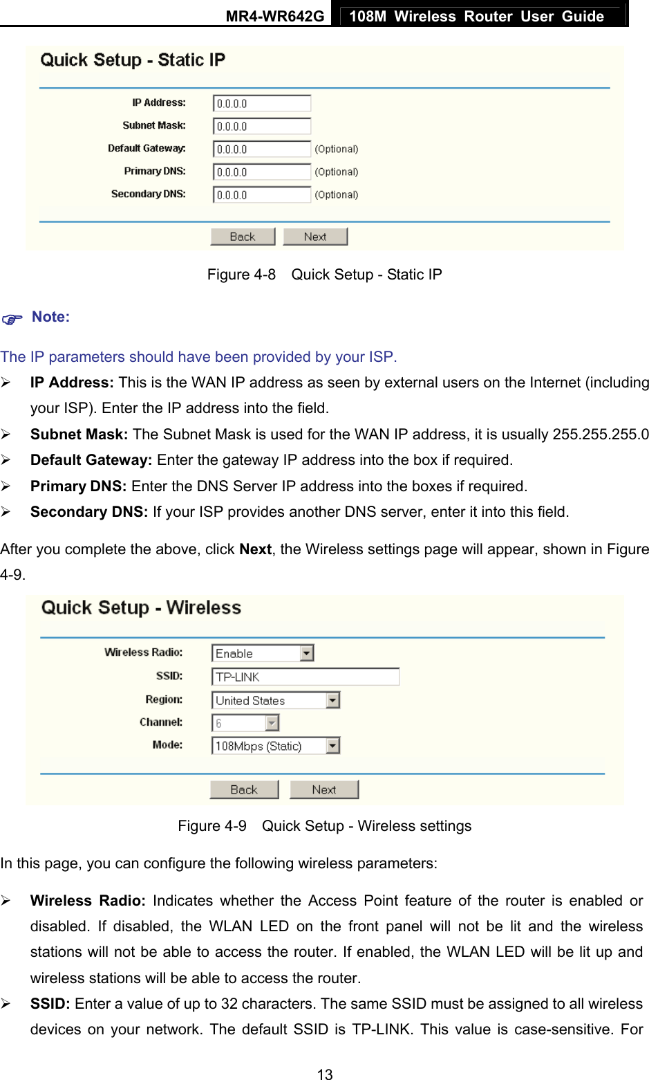 MR4-WR642G 108M Wireless Router User Guide   13 Figure 4-8    Quick Setup - Static IP ) Note: The IP parameters should have been provided by your ISP. ¾ IP Address: This is the WAN IP address as seen by external users on the Internet (including your ISP). Enter the IP address into the field. ¾ Subnet Mask: The Subnet Mask is used for the WAN IP address, it is usually 255.255.255.0 ¾ Default Gateway: Enter the gateway IP address into the box if required. ¾ Primary DNS: Enter the DNS Server IP address into the boxes if required. ¾ Secondary DNS: If your ISP provides another DNS server, enter it into this field. After you complete the above, click Next, the Wireless settings page will appear, shown in Figure 4-9.  Figure 4-9    Quick Setup - Wireless settings In this page, you can configure the following wireless parameters: ¾ Wireless Radio:  Indicates whether the Access Point feature of the router is enabled or disabled. If disabled, the WLAN LED on the front panel will not be lit and the wireless stations will not be able to access the router. If enabled, the WLAN LED will be lit up and wireless stations will be able to access the router. ¾ SSID: Enter a value of up to 32 characters. The same SSID must be assigned to all wireless devices on your network. The default SSID is TP-LINK. This value is case-sensitive. For 
