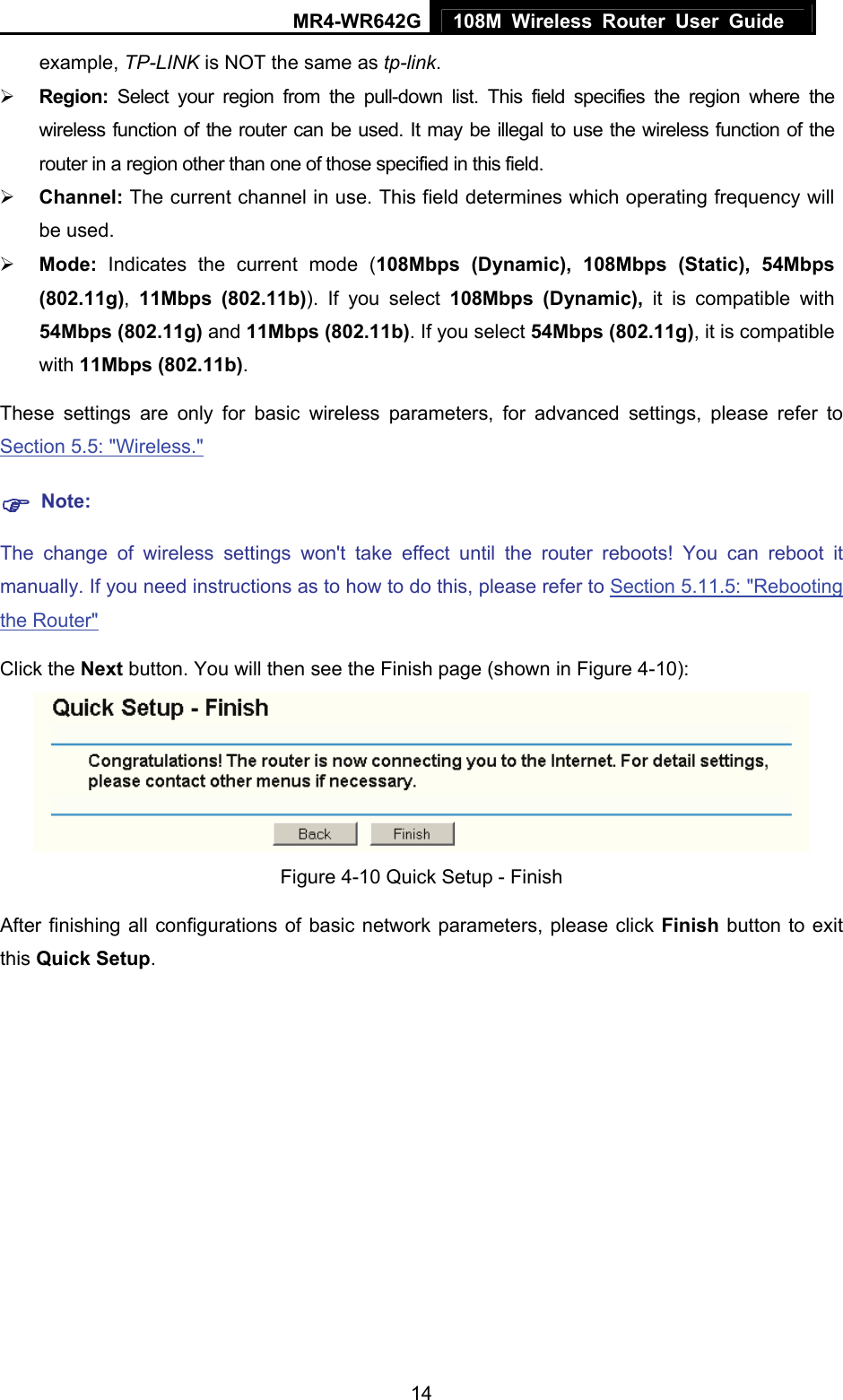 MR4-WR642G 108M Wireless Router User Guide   14example, TP-LINK is NOT the same as tp-link. ¾ Region: Select your region from the pull-down list. This field specifies the region where the wireless function of the router can be used. It may be illegal to use the wireless function of the router in a region other than one of those specified in this field. ¾ Channel: The current channel in use. This field determines which operating frequency will be used. ¾ Mode: Indicates the current mode (108Mbps (Dynamic), 108Mbps (Static), 54Mbps (802.11g),  11Mbps (802.11b)). If you select 108Mbps (Dynamic), it is compatible with 54Mbps (802.11g) and 11Mbps (802.11b). If you select 54Mbps (802.11g), it is compatible with 11Mbps (802.11b). These settings are only for basic wireless parameters, for advanced settings, please refer to Section 5.5: &quot;Wireless.&quot;  ) Note: The change of wireless settings won&apos;t take effect until the router reboots! You can reboot it manually. If you need instructions as to how to do this, please refer to Section 5.11.5: &quot;Rebooting the Router&quot; Click the Next button. You will then see the Finish page (shown in Figure 4-10):  Figure 4-10 Quick Setup - Finish After finishing all configurations of basic network parameters, please click Finish button to exit this Quick Setup. 