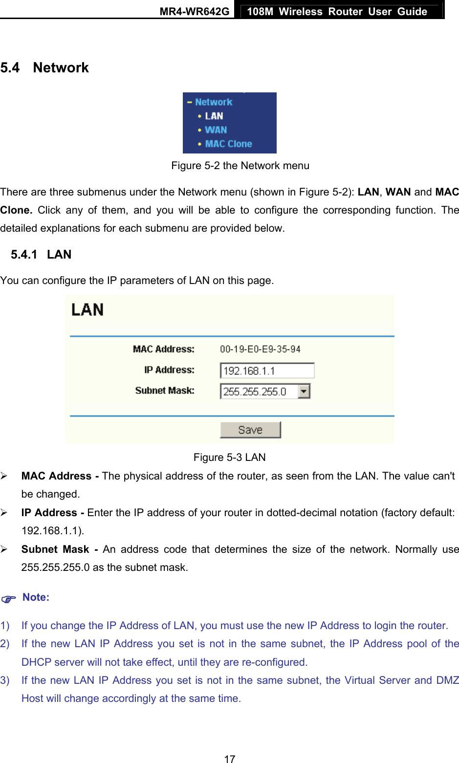 MR4-WR642G 108M Wireless Router User Guide   17 5.4  Network    Figure 5-2 the Network menu There are three submenus under the Network menu (shown in Figure 5-2): LAN, WAN and MAC Clone.  Click any of them, and you will be able to configure the corresponding function. The detailed explanations for each submenu are provided below. 5.4.1  LAN You can configure the IP parameters of LAN on this page.    Figure 5-3 LAN ¾ MAC Address - The physical address of the router, as seen from the LAN. The value can&apos;t be changed. ¾ IP Address - Enter the IP address of your router in dotted-decimal notation (factory default: 192.168.1.1). ¾ Subnet Mask - An address code that determines the size of the network. Normally use 255.255.255.0 as the subnet mask.   ) Note: 1)  If you change the IP Address of LAN, you must use the new IP Address to login the router.   2)  If the new LAN IP Address you set is not in the same subnet, the IP Address pool of the DHCP server will not take effect, until they are re-configured. 3)  If the new LAN IP Address you set is not in the same subnet, the Virtual Server and DMZ Host will change accordingly at the same time. 