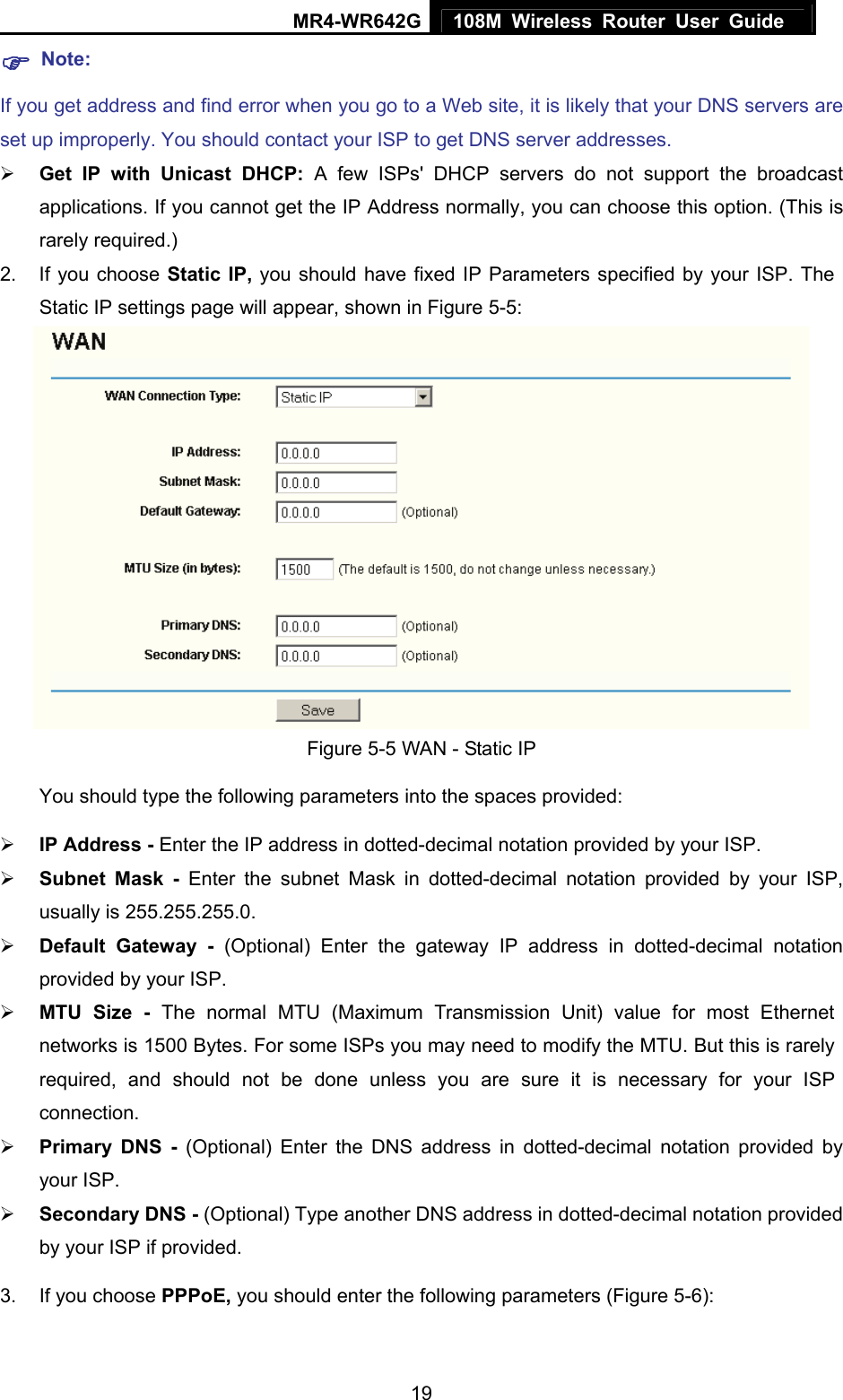 MR4-WR642G 108M Wireless Router User Guide   19) Note: If you get address and find error when you go to a Web site, it is likely that your DNS servers are set up improperly. You should contact your ISP to get DNS server addresses.   ¾ Get IP with Unicast DHCP: A few ISPs&apos; DHCP servers do not support the broadcast applications. If you cannot get the IP Address normally, you can choose this option. (This is rarely required.) 2.  If you choose Static IP, you should have fixed IP Parameters specified by your ISP. The Static IP settings page will appear, shown in Figure 5-5:  Figure 5-5 WAN - Static IP You should type the following parameters into the spaces provided: ¾ IP Address - Enter the IP address in dotted-decimal notation provided by your ISP. ¾ Subnet Mask - Enter the subnet Mask in dotted-decimal notation provided by your ISP, usually is 255.255.255.0. ¾ Default Gateway - (Optional) Enter the gateway IP address in dotted-decimal notation provided by your ISP. ¾ MTU Size - The normal MTU (Maximum Transmission Unit) value for most Ethernet networks is 1500 Bytes. For some ISPs you may need to modify the MTU. But this is rarely required, and should not be done unless you are sure it is necessary for your ISP connection. ¾ Primary DNS - (Optional) Enter the DNS address in dotted-decimal notation provided by your ISP. ¾ Secondary DNS - (Optional) Type another DNS address in dotted-decimal notation provided by your ISP if provided. 3.  If you choose PPPoE, you should enter the following parameters (Figure 5-6):   