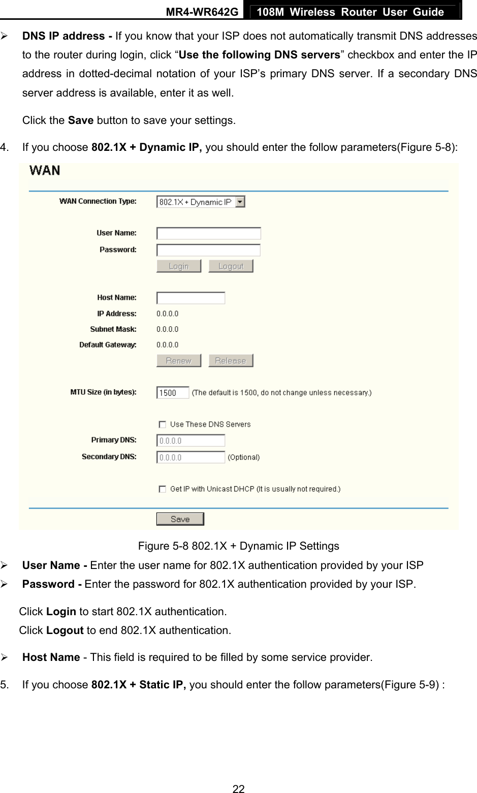 MR4-WR642G 108M Wireless Router User Guide   22¾ DNS IP address - If you know that your ISP does not automatically transmit DNS addresses to the router during login, click “Use the following DNS servers” checkbox and enter the IP address in dotted-decimal notation of your ISP’s primary DNS server. If a secondary DNS server address is available, enter it as well. Click the Save button to save your settings. 4.  If you choose 802.1X + Dynamic IP, you should enter the follow parameters(Figure 5-8):  Figure 5-8 802.1X + Dynamic IP Settings ¾ User Name - Enter the user name for 802.1X authentication provided by your ISP ¾ Password - Enter the password for 802.1X authentication provided by your ISP. Click Login to start 802.1X authentication. Click Logout to end 802.1X authentication. ¾ Host Name - This field is required to be filled by some service provider. 5.  If you choose 802.1X + Static IP, you should enter the follow parameters(Figure 5-9) : 