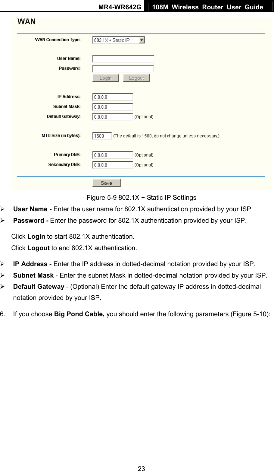 MR4-WR642G 108M Wireless Router User Guide   23 Figure 5-9 802.1X + Static IP Settings ¾ User Name - Enter the user name for 802.1X authentication provided by your ISP ¾ Password - Enter the password for 802.1X authentication provided by your ISP. Click Login to start 802.1X authentication. Click Logout to end 802.1X authentication. ¾ IP Address - Enter the IP address in dotted-decimal notation provided by your ISP. ¾ Subnet Mask - Enter the subnet Mask in dotted-decimal notation provided by your ISP. ¾ Default Gateway - (Optional) Enter the default gateway IP address in dotted-decimal notation provided by your ISP. 6.  If you choose Big Pond Cable, you should enter the following parameters (Figure 5-10):   