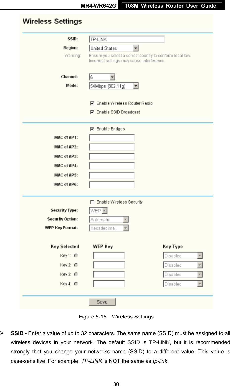 MR4-WR642G 108M Wireless Router User Guide   30 Figure 5-15  Wireless Settings ¾ SSID - Enter a value of up to 32 characters. The same name (SSID) must be assigned to all wireless devices in your network. The default SSID is TP-LINK, but it is recommended strongly that you change your networks name (SSID) to a different value. This value is case-sensitive. For example, TP-LINK is NOT the same as tp-link. 
