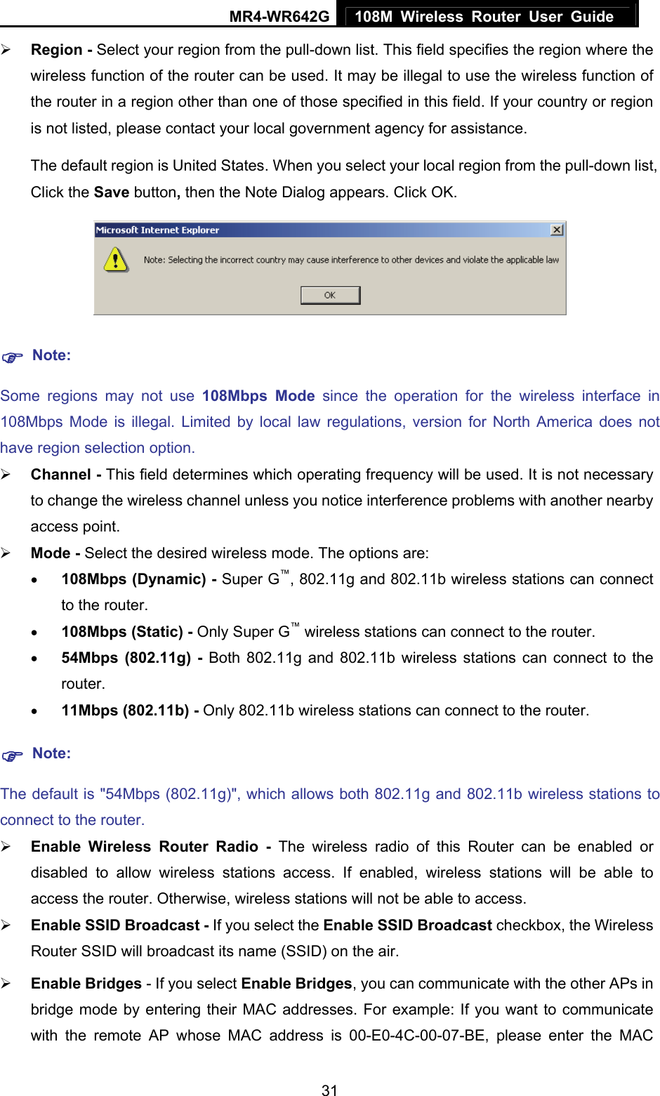MR4-WR642G 108M Wireless Router User Guide   31¾ Region - Select your region from the pull-down list. This field specifies the region where the wireless function of the router can be used. It may be illegal to use the wireless function of the router in a region other than one of those specified in this field. If your country or region is not listed, please contact your local government agency for assistance. The default region is United States. When you select your local region from the pull-down list, Click the Save button, then the Note Dialog appears. Click OK.  ) Note: Some regions may not use 108Mbps Mode since the operation for the wireless interface in 108Mbps Mode is illegal. Limited by local law regulations, version for North America does not have region selection option. ¾ Channel - This field determines which operating frequency will be used. It is not necessary to change the wireless channel unless you notice interference problems with another nearby access point. ¾ Mode - Select the desired wireless mode. The options are:   • 108Mbps (Dynamic) - Super G™, 802.11g and 802.11b wireless stations can connect to the router. • 108Mbps (Static) - Only Super G™ wireless stations can connect to the router. • 54Mbps (802.11g) - Both 802.11g and 802.11b wireless stations can connect to the router. • 11Mbps (802.11b) - Only 802.11b wireless stations can connect to the router. ) Note: The default is &quot;54Mbps (802.11g)&quot;, which allows both 802.11g and 802.11b wireless stations to connect to the router. ¾ Enable Wireless Router Radio - The wireless radio of this Router can be enabled or disabled to allow wireless stations access. If enabled, wireless stations will be able to access the router. Otherwise, wireless stations will not be able to access. ¾ Enable SSID Broadcast - If you select the Enable SSID Broadcast checkbox, the Wireless Router SSID will broadcast its name (SSID) on the air. ¾ Enable Bridges - If you select Enable Bridges, you can communicate with the other APs in bridge mode by entering their MAC addresses. For example: If you want to communicate with the remote AP whose MAC address is 00-E0-4C-00-07-BE, please enter the MAC 