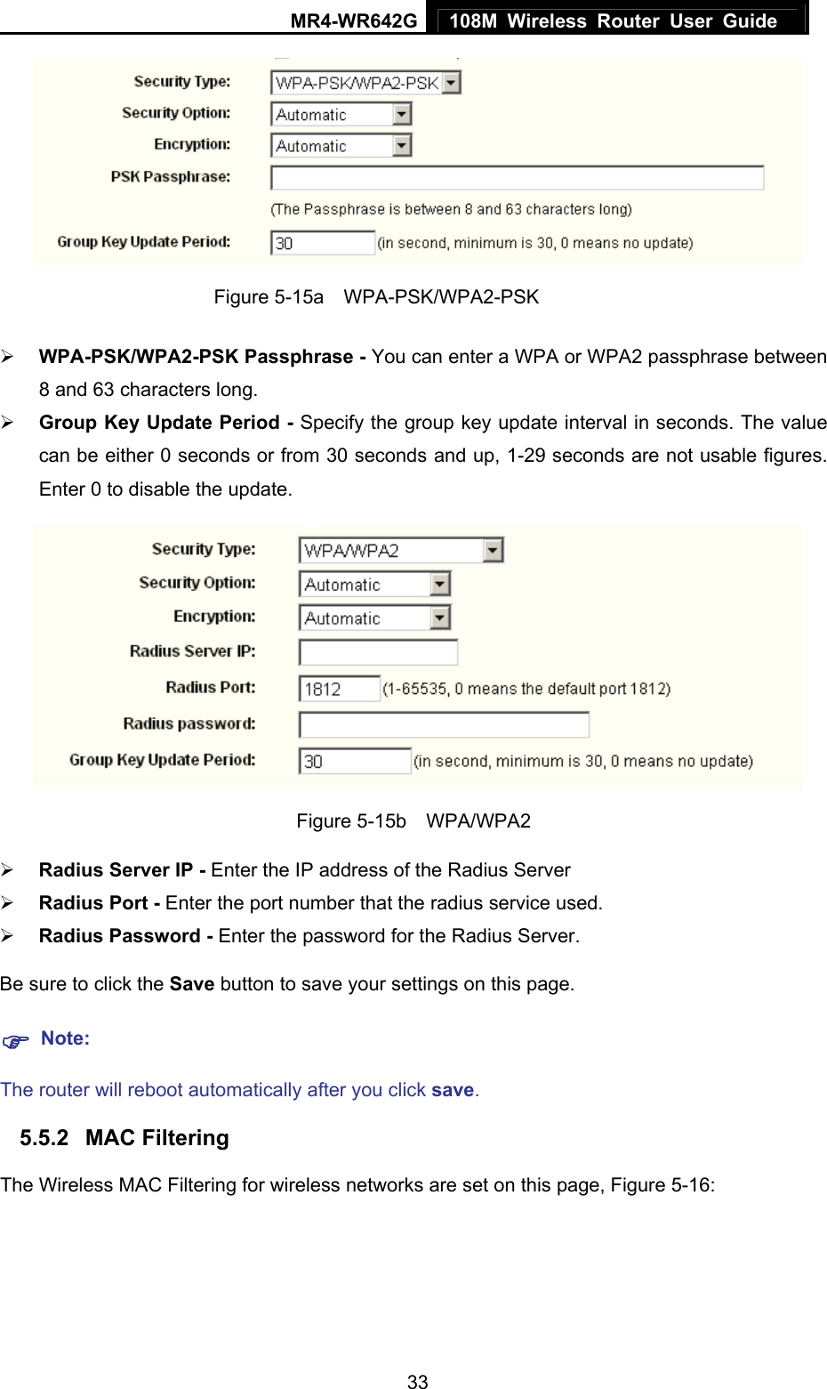 MR4-WR642G 108M Wireless Router User Guide   33 Figure 5-15a  WPA-PSK/WPA2-PSK ¾ WPA-PSK/WPA2-PSK Passphrase - You can enter a WPA or WPA2 passphrase between 8 and 63 characters long. ¾ Group Key Update Period - Specify the group key update interval in seconds. The value can be either 0 seconds or from 30 seconds and up, 1-29 seconds are not usable figures. Enter 0 to disable the update.  Figure 5-15b  WPA/WPA2 ¾ Radius Server IP - Enter the IP address of the Radius Server ¾ Radius Port - Enter the port number that the radius service used. ¾ Radius Password - Enter the password for the Radius Server. Be sure to click the Save button to save your settings on this page. ) Note: The router will reboot automatically after you click save. 5.5.2  MAC Filtering   The Wireless MAC Filtering for wireless networks are set on this page, Figure 5-16: 