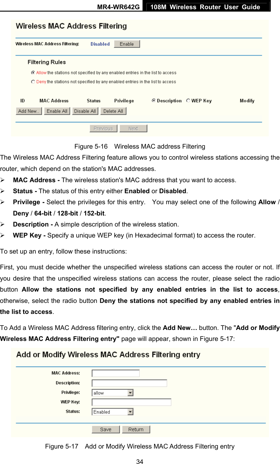 MR4-WR642G 108M Wireless Router User Guide   34 Figure 5-16    Wireless MAC address Filtering The Wireless MAC Address Filtering feature allows you to control wireless stations accessing the router, which depend on the station&apos;s MAC addresses.   ¾ MAC Address - The wireless station&apos;s MAC address that you want to access.   ¾ Status - The status of this entry either Enabled or Disabled. ¾ Privilege - Select the privileges for this entry.    You may select one of the following Allow / Deny / 64-bit / 128-bit / 152-bit.  ¾ Description - A simple description of the wireless station.   ¾ WEP Key - Specify a unique WEP key (in Hexadecimal format) to access the router.   To set up an entry, follow these instructions:   First, you must decide whether the unspecified wireless stations can access the router or not. If you desire that the unspecified wireless stations can access the router, please select the radio button  Allow the stations not specified by any enabled entries in the list to access, otherwise, select the radio button Deny the stations not specified by any enabled entries in the list to access. To Add a Wireless MAC Address filtering entry, click the Add New… button. The &quot;Add or Modify Wireless MAC Address Filtering entry&quot; page will appear, shown in Figure 5-17:  Figure 5-17    Add or Modify Wireless MAC Address Filtering entry 