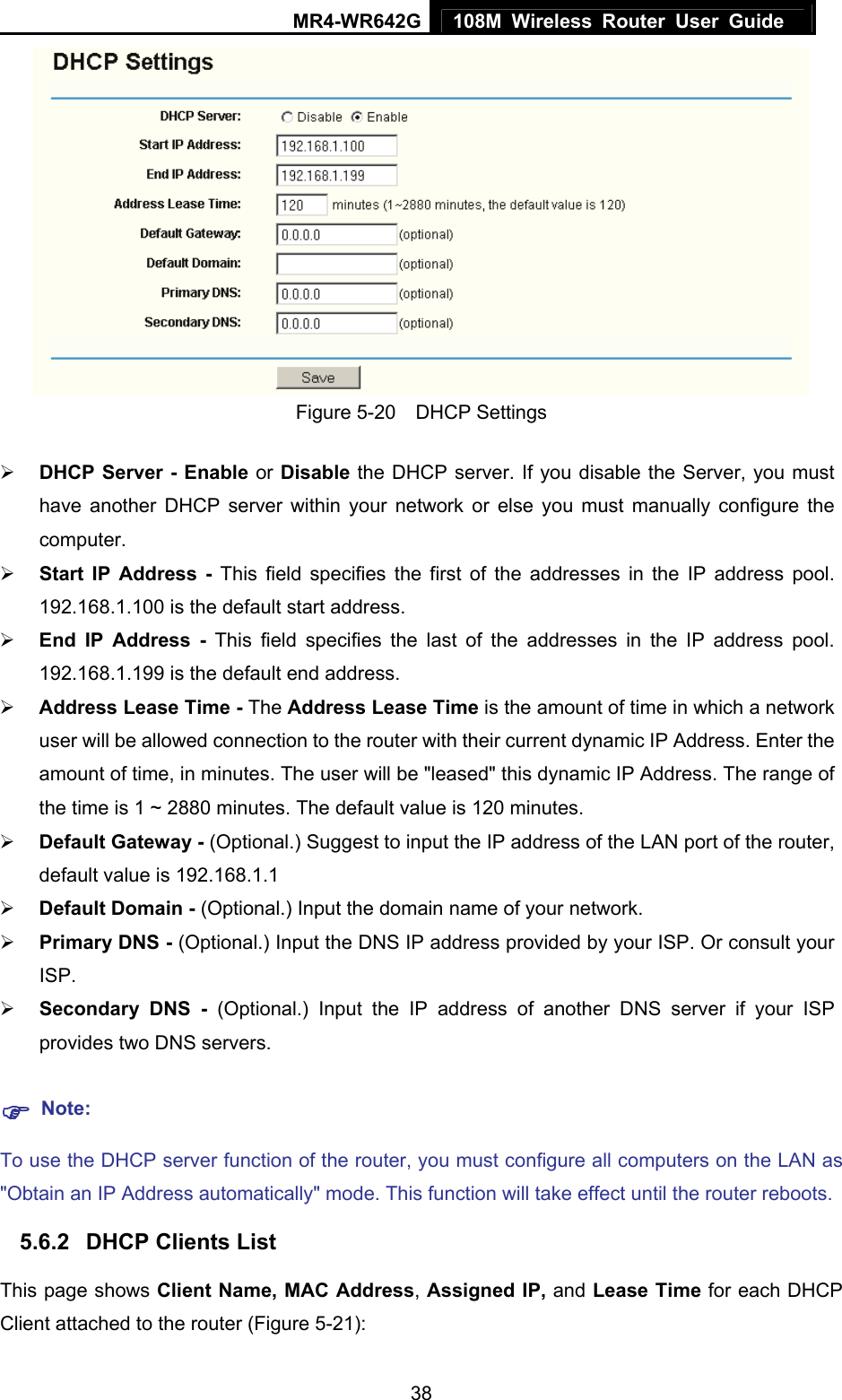 MR4-WR642G 108M Wireless Router User Guide   38 Figure 5-20  DHCP Settings ¾ DHCP Server - Enable or Disable the DHCP server. If you disable the Server, you must have another DHCP server within your network or else you must manually configure the computer. ¾ Start IP Address - This field specifies the first of the addresses in the IP address pool. 192.168.1.100 is the default start address. ¾ End IP Address - This field specifies the last of the addresses in the IP address pool. 192.168.1.199 is the default end address. ¾ Address Lease Time - The Address Lease Time is the amount of time in which a network user will be allowed connection to the router with their current dynamic IP Address. Enter the amount of time, in minutes. The user will be &quot;leased&quot; this dynamic IP Address. The range of the time is 1 ~ 2880 minutes. The default value is 120 minutes. ¾ Default Gateway - (Optional.) Suggest to input the IP address of the LAN port of the router, default value is 192.168.1.1 ¾ Default Domain - (Optional.) Input the domain name of your network. ¾ Primary DNS - (Optional.) Input the DNS IP address provided by your ISP. Or consult your ISP. ¾ Secondary DNS - (Optional.) Input the IP address of another DNS server if your ISP provides two DNS servers. ) Note: To use the DHCP server function of the router, you must configure all computers on the LAN as &quot;Obtain an IP Address automatically&quot; mode. This function will take effect until the router reboots. 5.6.2  DHCP Clients List This page shows Client Name, MAC Address, Assigned IP, and Lease Time for each DHCP Client attached to the router (Figure 5-21): 