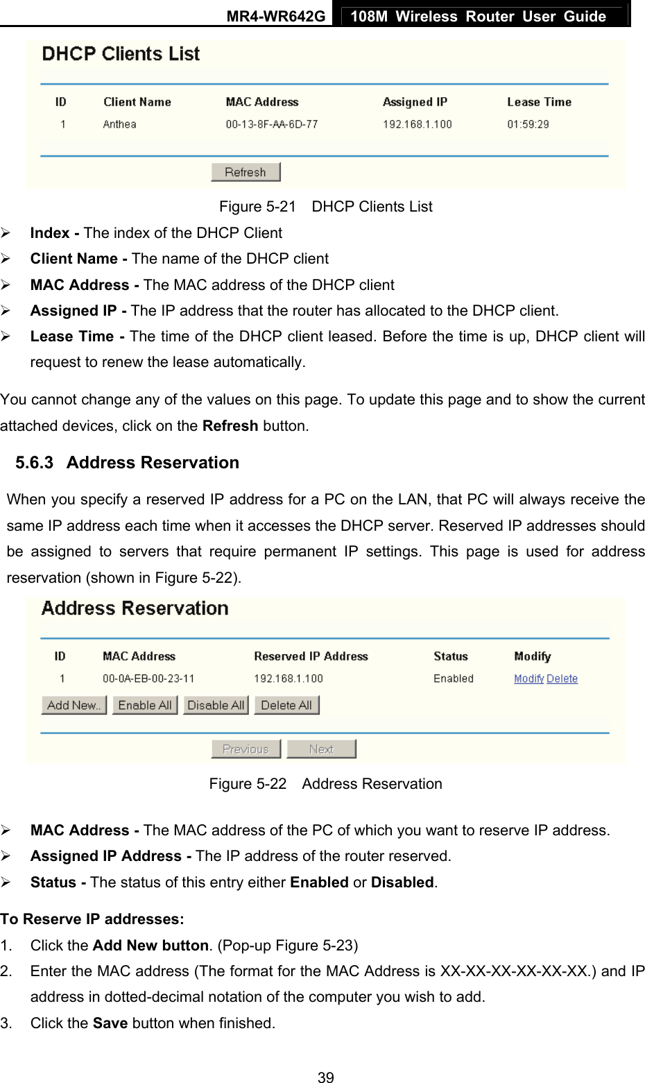 MR4-WR642G 108M Wireless Router User Guide   39 Figure 5-21    DHCP Clients List ¾ Index - The index of the DHCP Client   ¾ Client Name - The name of the DHCP client   ¾ MAC Address - The MAC address of the DHCP client   ¾ Assigned IP - The IP address that the router has allocated to the DHCP client. ¾ Lease Time - The time of the DHCP client leased. Before the time is up, DHCP client will request to renew the lease automatically. You cannot change any of the values on this page. To update this page and to show the current attached devices, click on the Refresh button. 5.6.3  Address Reservation When you specify a reserved IP address for a PC on the LAN, that PC will always receive the same IP address each time when it accesses the DHCP server. Reserved IP addresses should be assigned to servers that require permanent IP settings. This page is used for address reservation (shown in Figure 5-22).  Figure 5-22  Address Reservation ¾ MAC Address - The MAC address of the PC of which you want to reserve IP address. ¾ Assigned IP Address - The IP address of the router reserved. ¾ Status - The status of this entry either Enabled or Disabled. To Reserve IP addresses:  1. Click the Add New button. (Pop-up Figure 5-23) 2.  Enter the MAC address (The format for the MAC Address is XX-XX-XX-XX-XX-XX.) and IP address in dotted-decimal notation of the computer you wish to add.   3. Click the Save button when finished.   
