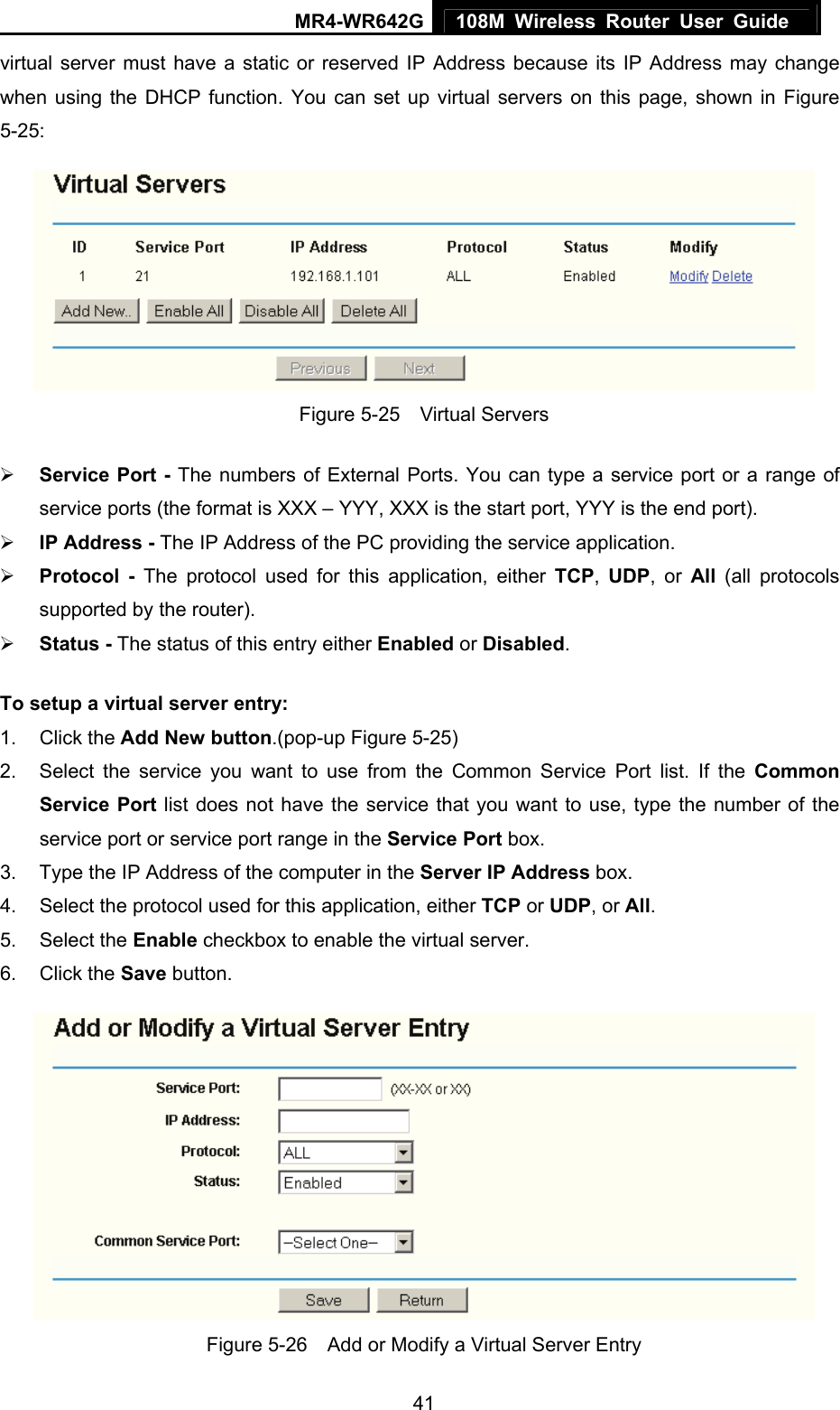 MR4-WR642G 108M Wireless Router User Guide   41virtual server must have a static or reserved IP Address because its IP Address may change when using the DHCP function. You can set up virtual servers on this page, shown in Figure 5-25:  Figure 5-25  Virtual Servers ¾ Service Port - The numbers of External Ports. You can type a service port or a range of service ports (the format is XXX – YYY, XXX is the start port, YYY is the end port).   ¾ IP Address - The IP Address of the PC providing the service application. ¾ Protocol - The protocol used for this application, either TCP,  UDP, or All  (all protocols supported by the router). ¾ Status - The status of this entry either Enabled or Disabled. To setup a virtual server entry:   1. Click the Add New button.(pop-up Figure 5-25) 2.  Select the service you want to use from the Common Service Port list. If the Common Service Port list does not have the service that you want to use, type the number of the service port or service port range in the Service Port box. 3.  Type the IP Address of the computer in the Server IP Address box.  4.  Select the protocol used for this application, either TCP or UDP, or All. 5. Select the Enable checkbox to enable the virtual server. 6. Click the Save button.    Figure 5-26    Add or Modify a Virtual Server Entry 