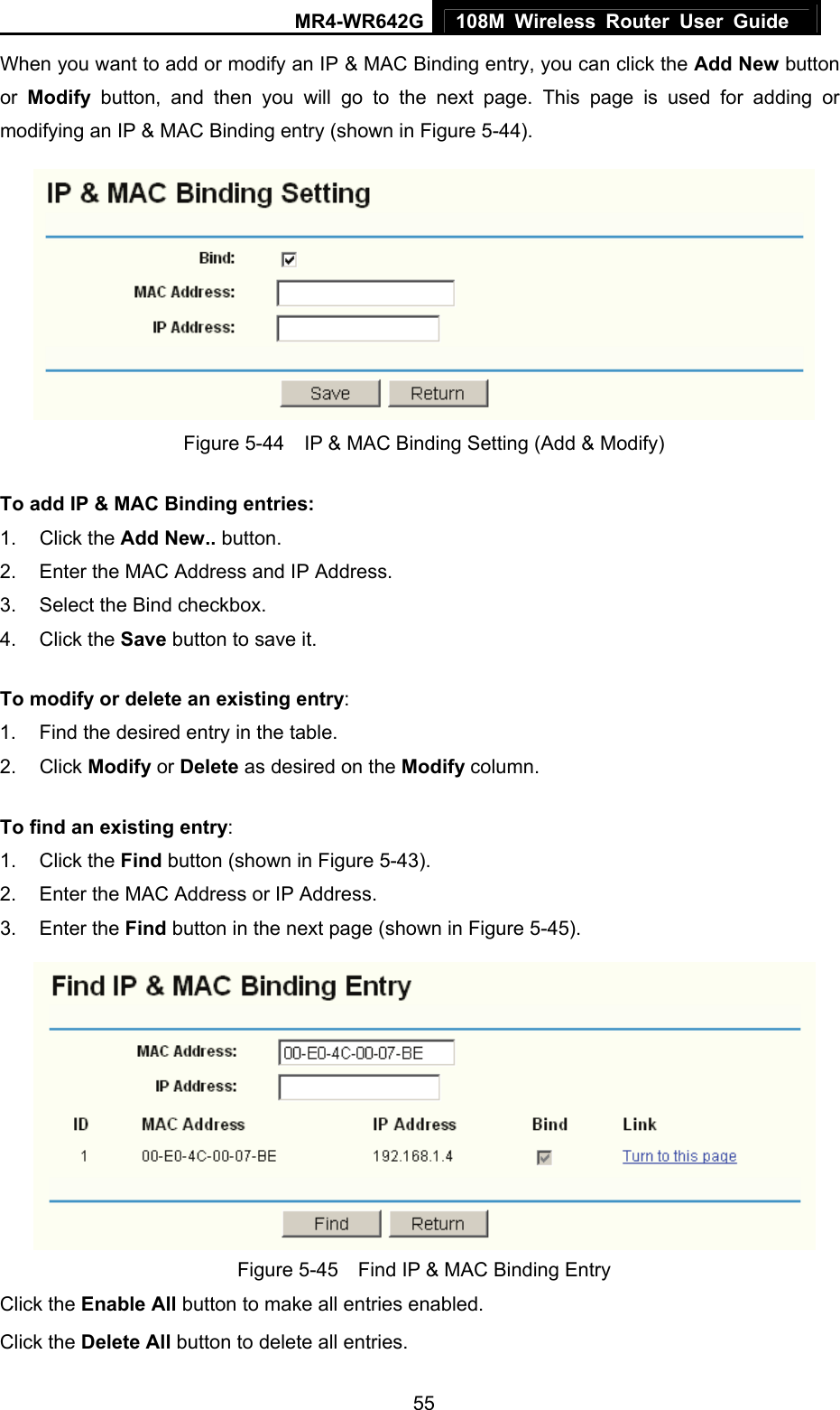 MR4-WR642G 108M Wireless Router User Guide   55When you want to add or modify an IP &amp; MAC Binding entry, you can click the Add New button or  Modify button, and then you will go to the next page. This page is used for adding or modifying an IP &amp; MAC Binding entry (shown in Figure 5-44).    Figure 5-44    IP &amp; MAC Binding Setting (Add &amp; Modify) To add IP &amp; MAC Binding entries: 1. Click the Add New.. button.   2.  Enter the MAC Address and IP Address. 3.  Select the Bind checkbox.   4. Click the Save button to save it. To modify or delete an existing entry: 1.  Find the desired entry in the table.   2. Click Modify or Delete as desired on the Modify column.   To find an existing entry: 1. Click the Find button (shown in Figure 5-43).   2.  Enter the MAC Address or IP Address. 3. Enter the Find button in the next page (shown in Figure 5-45).  Figure 5-45    Find IP &amp; MAC Binding Entry Click the Enable All button to make all entries enabled. Click the Delete All button to delete all entries. 