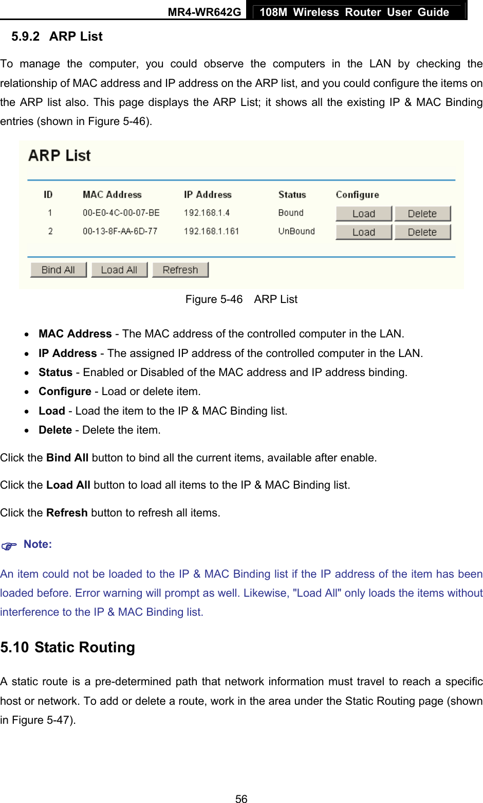 MR4-WR642G 108M Wireless Router User Guide   565.9.2  ARP List To manage the computer, you could observe the computers in the LAN by checking the relationship of MAC address and IP address on the ARP list, and you could configure the items on the ARP list also. This page displays the ARP List; it shows all the existing IP &amp; MAC Binding entries (shown in Figure 5-46).    Figure 5-46  ARP List • MAC Address - The MAC address of the controlled computer in the LAN.   • IP Address - The assigned IP address of the controlled computer in the LAN.   • Status - Enabled or Disabled of the MAC address and IP address binding.   • Configure - Load or delete item.   • Load - Load the item to the IP &amp; MAC Binding list.   • Delete - Delete the item.   Click the Bind All button to bind all the current items, available after enable. Click the Load All button to load all items to the IP &amp; MAC Binding list. Click the Refresh button to refresh all items. ) Note: An item could not be loaded to the IP &amp; MAC Binding list if the IP address of the item has been loaded before. Error warning will prompt as well. Likewise, &quot;Load All&quot; only loads the items without interference to the IP &amp; MAC Binding list. 5.10 Static Routing A static route is a pre-determined path that network information must travel to reach a specific host or network. To add or delete a route, work in the area under the Static Routing page (shown in Figure 5-47). 