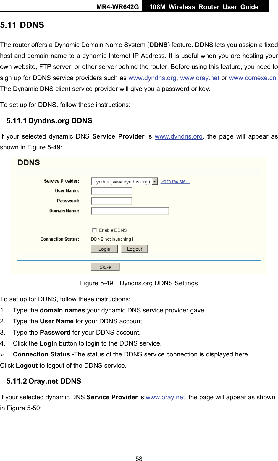MR4-WR642G 108M Wireless Router User Guide   585.11 DDNS The router offers a Dynamic Domain Name System (DDNS) feature. DDNS lets you assign a fixed host and domain name to a dynamic Internet IP Address. It is useful when you are hosting your own website, FTP server, or other server behind the router. Before using this feature, you need to sign up for DDNS service providers such as www.dyndns.org, www.oray.net or www.comexe.cn. The Dynamic DNS client service provider will give you a password or key. To set up for DDNS, follow these instructions: 5.11.1 Dyndns.org DDNS If your selected dynamic DNS Service Provider is www.dyndns.org, the page will appear as shown in Figure 5-49:  Figure 5-49    Dyndns.org DDNS Settings To set up for DDNS, follow these instructions: 1. Type the domain names your dynamic DNS service provider gave.   2. Type the User Name for your DDNS account.   3. Type the Password for your DDNS account.   4. Click the Login button to login to the DDNS service. ¾ Connection Status -The status of the DDNS service connection is displayed here. Click Logout to logout of the DDNS service. 5.11.2 Oray.net DDNS If your selected dynamic DNS Service Provider is www.oray.net, the page will appear as shown in Figure 5-50: 