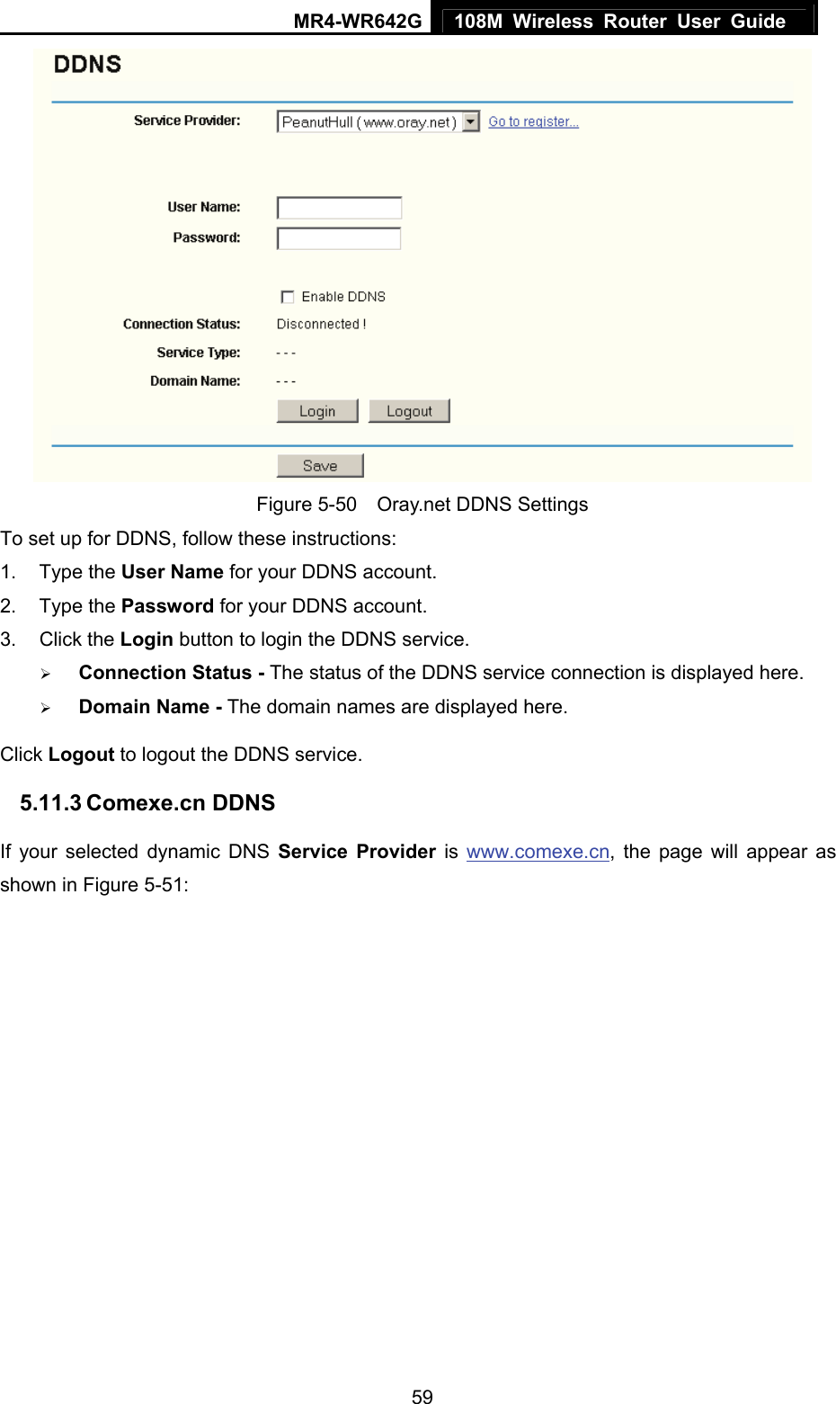 MR4-WR642G 108M Wireless Router User Guide   59 Figure 5-50    Oray.net DDNS Settings To set up for DDNS, follow these instructions: 1. Type the User Name for your DDNS account.   2. Type the Password for your DDNS account.   3. Click the Login button to login the DDNS service.   ¾ Connection Status - The status of the DDNS service connection is displayed here. ¾ Domain Name - The domain names are displayed here. Click Logout to logout the DDNS service. 5.11.3 Comexe.cn DDNS If your selected dynamic DNS Service Provider is www.comexe.cn, the page will appear as shown in Figure 5-51: 