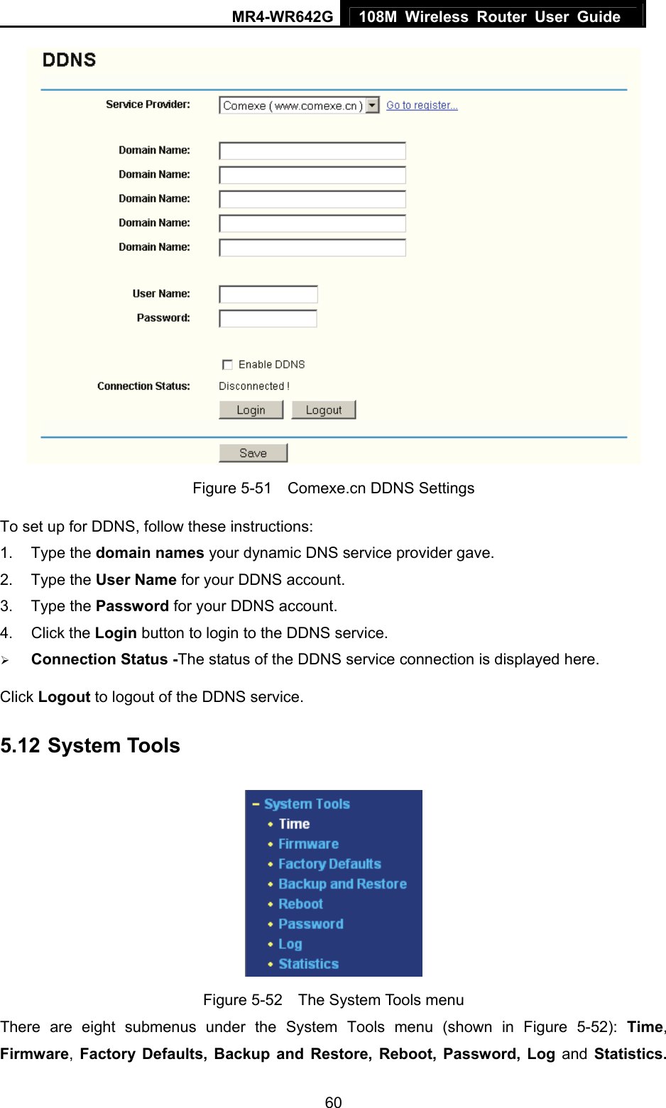 MR4-WR642G 108M Wireless Router User Guide   60 Figure 5-51    Comexe.cn DDNS Settings To set up for DDNS, follow these instructions: 1. Type the domain names your dynamic DNS service provider gave.   2. Type the User Name for your DDNS account.   3. Type the Password for your DDNS account.   4. Click the Login button to login to the DDNS service. ¾ Connection Status -The status of the DDNS service connection is displayed here. Click Logout to logout of the DDNS service. 5.12 System Tools  Figure 5-52  The System Tools menu There are eight submenus under the System Tools menu (shown in Figure 5-52): Time, Firmware,  Factory Defaults, Backup and Restore, Reboot, Password, Log and Statistics. 