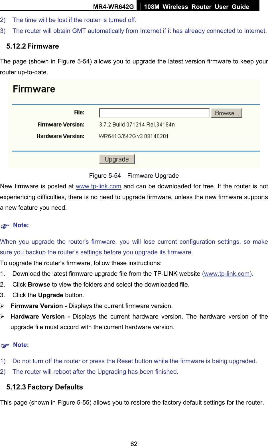 MR4-WR642G 108M Wireless Router User Guide   622)  The time will be lost if the router is turned off.   3)  The router will obtain GMT automatically from Internet if it has already connected to Internet. 5.12.2 Firmware The page (shown in Figure 5-54) allows you to upgrade the latest version firmware to keep your router up-to-date.  Figure 5-54  Firmware Upgrade New firmware is posted at www.tp-link.com and can be downloaded for free. If the router is not experiencing difficulties, there is no need to upgrade firmware, unless the new firmware supports a new feature you need. ) Note: When you upgrade the router&apos;s firmware, you will lose current configuration settings, so make sure you backup the router’s settings before you upgrade its firmware. To upgrade the router&apos;s firmware, follow these instructions: 1.  Download the latest firmware upgrade file from the TP-LINK website (www.tp-link.com).  2. Click Browse to view the folders and select the downloaded file.   3. Click the Upgrade button.   ¾ Firmware Version - Displays the current firmware version. ¾ Hardware Version - Displays the current hardware version. The hardware version of the upgrade file must accord with the current hardware version. ) Note: 1)  Do not turn off the router or press the Reset button while the firmware is being upgraded. 2)  The router will reboot after the Upgrading has been finished. 5.12.3 Factory Defaults This page (shown in Figure 5-55) allows you to restore the factory default settings for the router. 