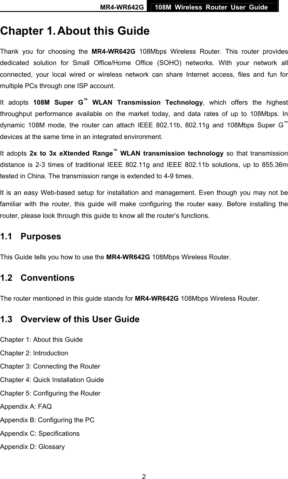 MR4-WR642G 108M Wireless Router User Guide   2Chapter 1. About this Guide Thank you for choosing the MR4-WR642G 108Mbps Wireless Router. This router provides dedicated solution for Small Office/Home Office (SOHO) networks. With your network all connected, your local wired or wireless network can share Internet access, files and fun for multiple PCs through one ISP account.     It adopts 108M Super G™ WLAN Transmission Technology, which offers the highest throughput performance available on the market today, and data rates of up to 108Mbps. In dynamic 108M mode, the router can attach IEEE 802.11b, 802.11g and 108Mbps Super G™ devices at the same time in an integrated environment. It adopts 2x to 3x eXtended Range™ WLAN transmission technology so that transmission distance is 2-3 times of traditional IEEE 802.11g and IEEE 802.11b solutions, up to 855.36m tested in China. The transmission range is extended to 4-9 times. It is an easy Web-based setup for installation and management. Even though you may not be familiar with the router, this guide will make configuring the router easy. Before installing the router, please look through this guide to know all the router’s functions. 1.1  Purposes This Guide tells you how to use the MR4-WR642G 108Mbps Wireless Router.   1.2  Conventions The router mentioned in this guide stands for MR4-WR642G 108Mbps Wireless Router. 1.3  Overview of this User Guide Chapter 1: About this Guide Chapter 2: Introduction Chapter 3: Connecting the Router Chapter 4: Quick Installation Guide Chapter 5: Configuring the Router Appendix A: FAQ Appendix B: Configuring the PC Appendix C: Specifications Appendix D: Glossary 