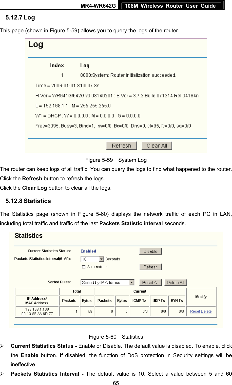 MR4-WR642G 108M Wireless Router User Guide   655.12.7 Log This page (shown in Figure 5-59) allows you to query the logs of the router.    Figure 5-59  System Log The router can keep logs of all traffic. You can query the logs to find what happened to the router. Click the Refresh button to refresh the logs. Click the Clear Log button to clear all the logs. 5.12.8 Statistics The Statistics page (shown in Figure 5-60) displays the network traffic of each PC in LAN, including total traffic and traffic of the last Packets Statistic interval seconds.    Figure 5-60  Statistics ¾ Current Statistics Status - Enable or Disable. The default value is disabled. To enable, click the  Enable button. If disabled, the function of DoS protection in Security settings will be ineffective.  ¾ Packets Statistics Interval - The default value is 10. Select a value between 5 and 60 