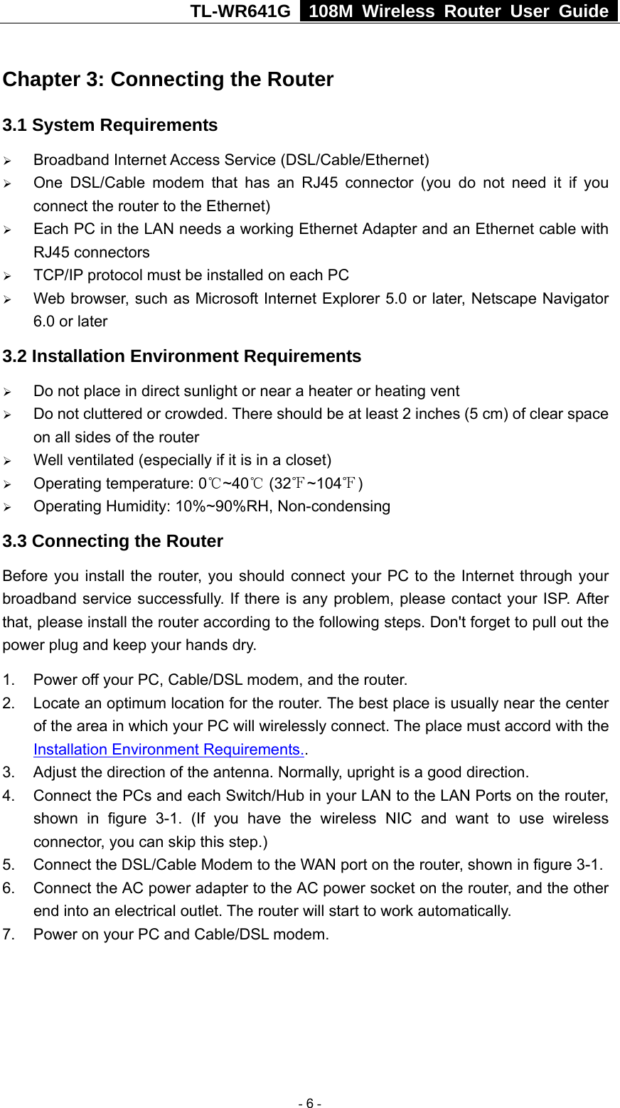 TL-WR641G   108M Wireless Router User Guide  Chapter 3: Connecting the Router 3.1 System Requirements ¾ Broadband Internet Access Service (DSL/Cable/Ethernet) ¾ One DSL/Cable modem that has an RJ45 connector (you do not need it if you connect the router to the Ethernet) ¾ Each PC in the LAN needs a working Ethernet Adapter and an Ethernet cable with RJ45 connectors ¾ TCP/IP protocol must be installed on each PC ¾ Web browser, such as Microsoft Internet Explorer 5.0 or later, Netscape Navigator 6.0 or later 3.2 Installation Environment Requirements ¾ Do not place in direct sunlight or near a heater or heating vent ¾ Do not cluttered or crowded. There should be at least 2 inches (5 cm) of clear space on all sides of the router ¾ Well ventilated (especially if it is in a closet) ¾ Operating temperature: 0 ~40  (32 ~104 )℃℃℉ ℉ ¾ Operating Humidity: 10%~90%RH, Non-condensing 3.3 Connecting the Router Before you install the router, you should connect your PC to the Internet through your broadband service successfully. If there is any problem, please contact your ISP. After that, please install the router according to the following steps. Don&apos;t forget to pull out the power plug and keep your hands dry. 1.  Power off your PC, Cable/DSL modem, and the router. 2.  Locate an optimum location for the router. The best place is usually near the center of the area in which your PC will wirelessly connect. The place must accord with the Installation Environment Requirements.. 3.  Adjust the direction of the antenna. Normally, upright is a good direction. 4.  Connect the PCs and each Switch/Hub in your LAN to the LAN Ports on the router, shown in figure 3-1. (If you have the wireless NIC and want to use wireless connector, you can skip this step.) 5. Connect the DSL/Cable Modem to the WAN port on the router, shown in figure 3-1. 6.  Connect the AC power adapter to the AC power socket on the router, and the other end into an electrical outlet. The router will start to work automatically. 7.  Power on your PC and Cable/DSL modem.   - 6 - 