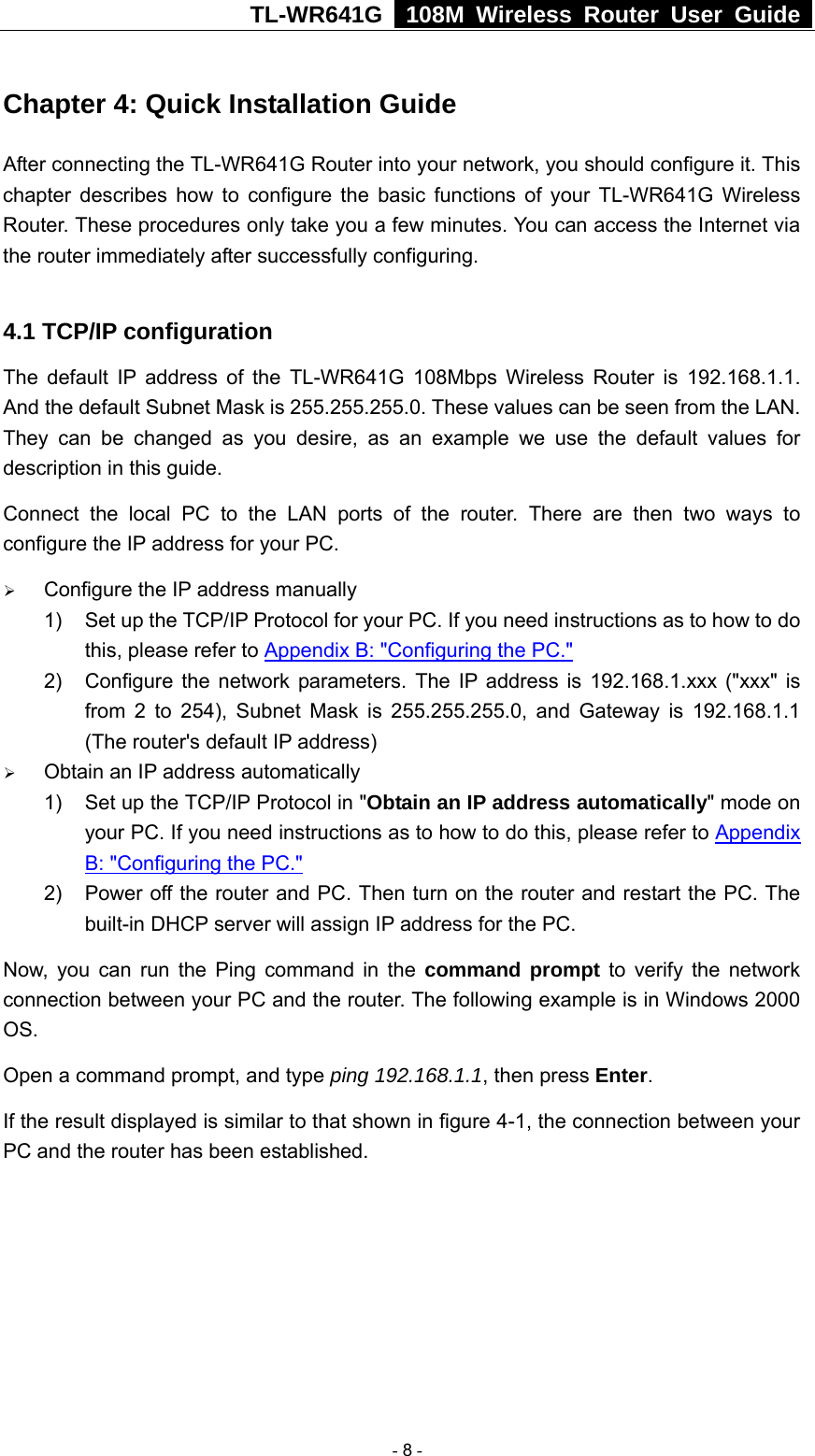 TL-WR641G   108M Wireless Router User Guide  Chapter 4: Quick Installation Guide After connecting the TL-WR641G Router into your network, you should configure it. This chapter describes how to configure the basic functions of your TL-WR641G Wireless Router. These procedures only take you a few minutes. You can access the Internet via the router immediately after successfully configuring.  4.1 TCP/IP configuration The default IP address of the TL-WR641G 108Mbps Wireless Router is 192.168.1.1. And the default Subnet Mask is 255.255.255.0. These values can be seen from the LAN. They can be changed as you desire, as an example we use the default values for description in this guide. Connect the local PC to the LAN ports of the router. There are then two ways to configure the IP address for your PC. ¾ Configure the IP address manually 1)  Set up the TCP/IP Protocol for your PC. If you need instructions as to how to do this, please refer to Appendix B: &quot;Configuring the PC.&quot; 2)  Configure the network parameters. The IP address is 192.168.1.xxx (&quot;xxx&quot; is from 2 to 254), Subnet Mask is 255.255.255.0, and Gateway is 192.168.1.1 (The router&apos;s default IP address) ¾ Obtain an IP address automatically 1)  Set up the TCP/IP Protocol in &quot;Obtain an IP address automatically&quot; mode on your PC. If you need instructions as to how to do this, please refer to Appendix B: &quot;Configuring the PC.&quot; 2)  Power off the router and PC. Then turn on the router and restart the PC. The built-in DHCP server will assign IP address for the PC. Now, you can run the Ping command in the command prompt to verify the network connection between your PC and the router. The following example is in Windows 2000 OS. Open a command prompt, and type ping 192.168.1.1, then press Enter. If the result displayed is similar to that shown in figure 4-1, the connection between your PC and the router has been established.    - 8 - 