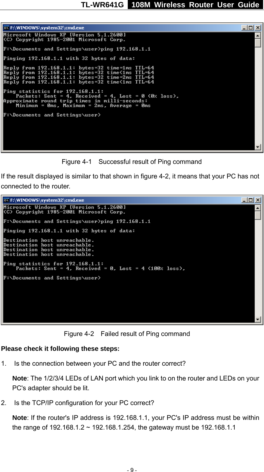 TL-WR641G   108M Wireless Router User Guide    Figure 4-1    Successful result of Ping command If the result displayed is similar to that shown in figure 4-2, it means that your PC has not connected to the router.      Figure 4-2    Failed result of Ping command Please check it following these steps: 1.  Is the connection between your PC and the router correct? Note: The 1/2/3/4 LEDs of LAN port which you link to on the router and LEDs on your PC&apos;s adapter should be lit. 2. Is the TCP/IP configuration for your PC correct? Note: If the router&apos;s IP address is 192.168.1.1, your PC&apos;s IP address must be within the range of 192.168.1.2 ~ 192.168.1.254, the gateway must be 192.168.1.1  - 9 - 