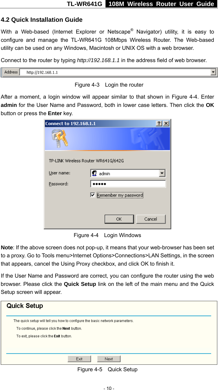 TL-WR641G   108M Wireless Router User Guide  4.2 Quick Installation Guide With a Web-based (Internet Explorer or Netscape® Navigator) utility, it is easy to configure and manage the TL-WR641G 108Mbps Wireless Router. The Web-based utility can be used on any Windows, Macintosh or UNIX OS with a web browser. Connect to the router by typing http://192.168.1.1 in the address field of web browser.  Figure 4-3    Login the router After a moment, a login window will appear similar to that shown in Figure 4-4. Enter admin for the User Name and Password, both in lower case letters. Then click the OK button or press the Enter key.  Figure 4-4  Login Windows Note: If the above screen does not pop-up, it means that your web-browser has been set to a proxy. Go to Tools menu&gt;Internet Options&gt;Connections&gt;LAN Settings, in the screen that appears, cancel the Using Proxy checkbox, and click OK to finish it. If the User Name and Password are correct, you can configure the router using the web browser. Please click the Quick Setup link on the left of the main menu and the Quick Setup screen will appear.  Figure 4-5  Quick Setup  - 10 - 