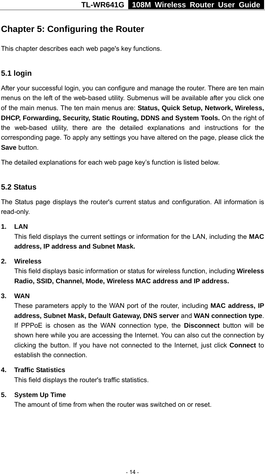 TL-WR641G   108M Wireless Router User Guide  Chapter 5: Configuring the Router This chapter describes each web page&apos;s key functions.  5.1 login   After your successful login, you can configure and manage the router. There are ten main menus on the left of the web-based utility. Submenus will be available after you click one of the main menus. The ten main menus are: Status, Quick Setup, Network, Wireless, DHCP, Forwarding, Security, Static Routing, DDNS and System Tools. On the right of the web-based utility, there are the detailed explanations and instructions for the corresponding page. To apply any settings you have altered on the page, please click the Save button.   The detailed explanations for each web page key’s function is listed below.    5.2 Status The Status page displays the router&apos;s current status and configuration. All information is read-only. 1. LAN This field displays the current settings or information for the LAN, including the MAC address, IP address and Subnet Mask. 2. Wireless This field displays basic information or status for wireless function, including Wireless Radio, SSID, Channel, Mode, Wireless MAC address and IP address. 3. WAN These parameters apply to the WAN port of the router, including MAC address, IP address, Subnet Mask, Default Gateway, DNS server and WAN connection type. If PPPoE is chosen as the WAN connection type, the Disconnect button will be shown here while you are accessing the Internet. You can also cut the connection by clicking the button. If you have not connected to the Internet, just click Connect to establish the connection. 4. Traffic Statistics This field displays the router&apos;s traffic statistics.   5.  System Up Time The amount of time from when the router was switched on or reset.   - 14 - 