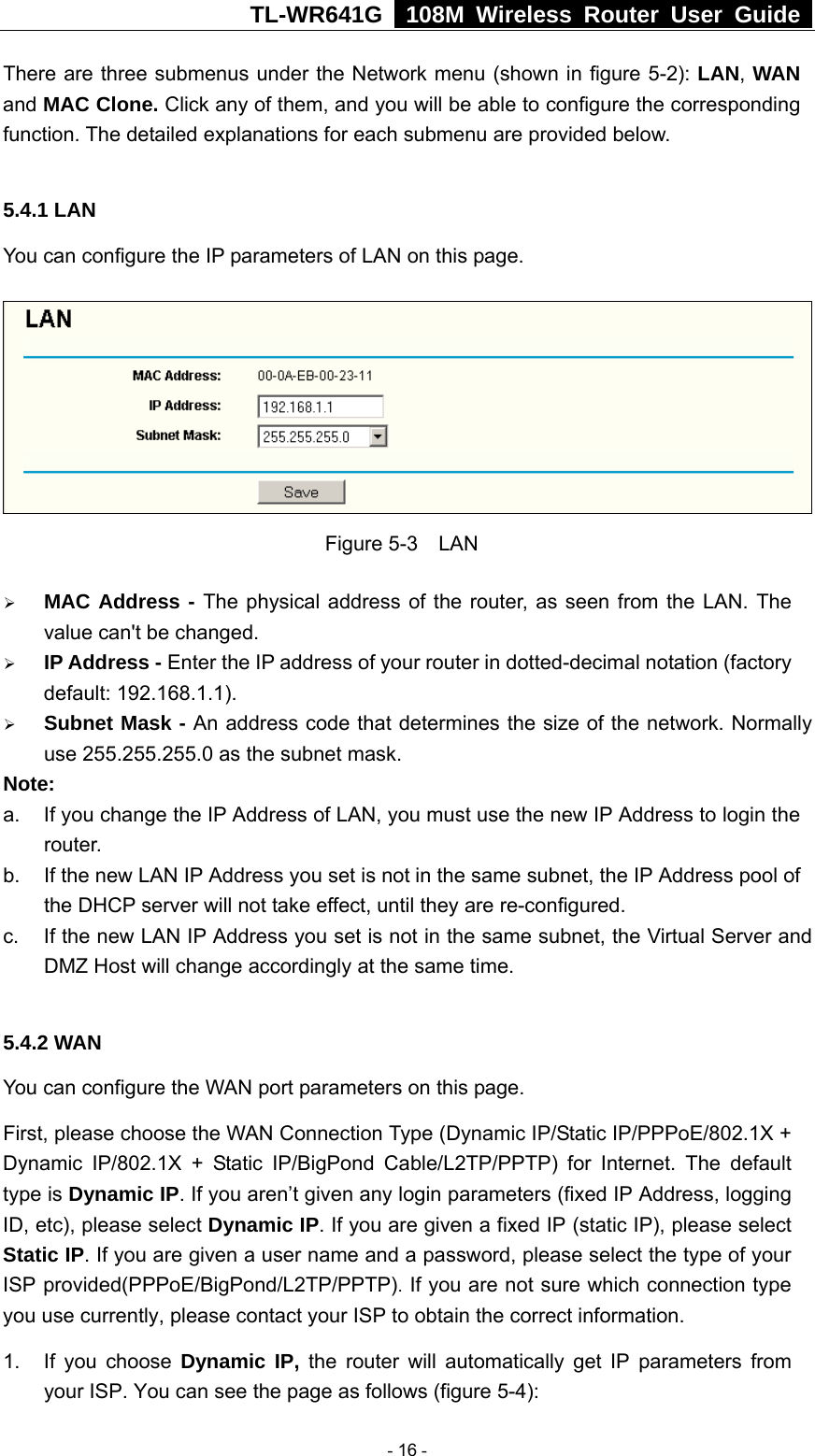 TL-WR641G   108M Wireless Router User Guide  There are three submenus under the Network menu (shown in figure 5-2): LAN, WAN and MAC Clone. Click any of them, and you will be able to configure the corresponding function. The detailed explanations for each submenu are provided below.  5.4.1 LAN You can configure the IP parameters of LAN on this page.    Figure 5-3  LAN ¾ MAC Address - The physical address of the router, as seen from the LAN. The value can&apos;t be changed. ¾ IP Address - Enter the IP address of your router in dotted-decimal notation (factory default: 192.168.1.1). ¾ Subnet Mask - An address code that determines the size of the network. Normally use 255.255.255.0 as the subnet mask.   Note:  a.  If you change the IP Address of LAN, you must use the new IP Address to login the router.  b.  If the new LAN IP Address you set is not in the same subnet, the IP Address pool of the DHCP server will not take effect, until they are re-configured. c.  If the new LAN IP Address you set is not in the same subnet, the Virtual Server and DMZ Host will change accordingly at the same time.  5.4.2 WAN You can configure the WAN port parameters on this page. First, please choose the WAN Connection Type (Dynamic IP/Static IP/PPPoE/802.1X + Dynamic IP/802.1X + Static IP/BigPond Cable/L2TP/PPTP) for Internet. The default type is Dynamic IP. If you aren’t given any login parameters (fixed IP Address, logging ID, etc), please select Dynamic IP. If you are given a fixed IP (static IP), please select Static IP. If you are given a user name and a password, please select the type of your ISP provided(PPPoE/BigPond/L2TP/PPTP). If you are not sure which connection type you use currently, please contact your ISP to obtain the correct information. 1. If you choose Dynamic IP, the router will automatically get IP parameters from your ISP. You can see the page as follows (figure 5-4):  - 16 - 