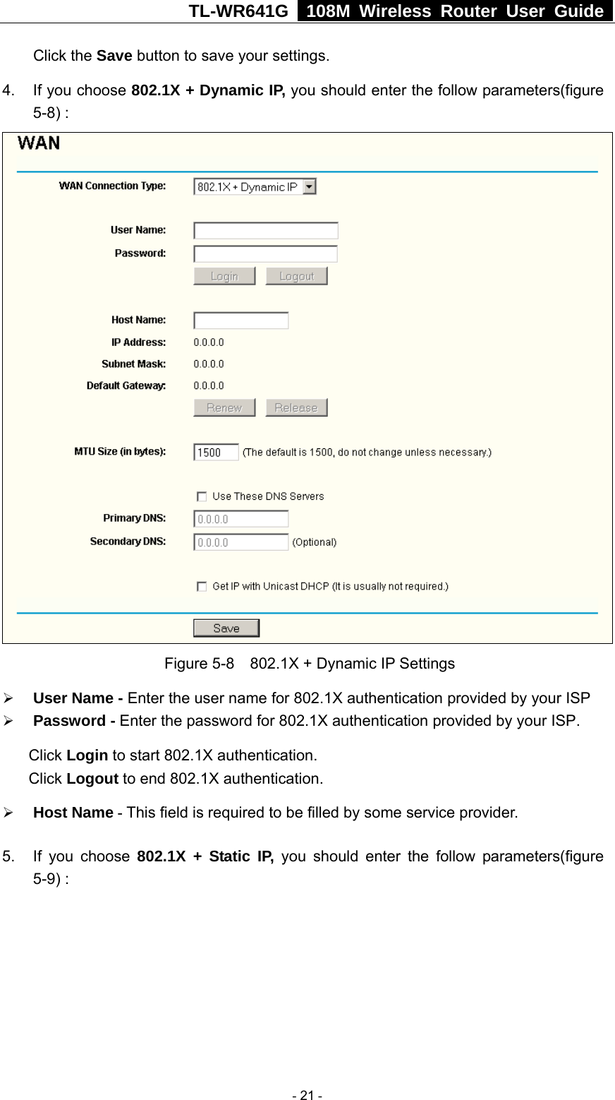 TL-WR641G   108M Wireless Router User Guide  Click the Save button to save your settings. 4.  If you choose 802.1X + Dynamic IP, you should enter the follow parameters(figure 5-8) :  Figure 5-8    802.1X + Dynamic IP Settings ¾ User Name - Enter the user name for 802.1X authentication provided by your ISP ¾ Password - Enter the password for 802.1X authentication provided by your ISP. Click Login to start 802.1X authentication. Click Logout to end 802.1X authentication. ¾ Host Name - This field is required to be filled by some service provider. 5.  If you choose 802.1X + Static IP, you should enter the follow parameters(figure 5-9) :  - 21 - 