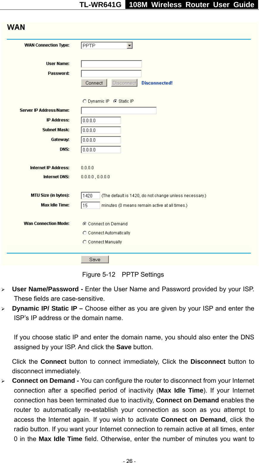 TL-WR641G   108M Wireless Router User Guide   Figure 5-12  PPTP Settings ¾ User Name/Password - Enter the User Name and Password provided by your ISP. These fields are case-sensitive. ¾ Dynamic IP/ Static IP – Choose either as you are given by your ISP and enter the ISP’s IP address or the domain name.  If you choose static IP and enter the domain name, you should also enter the DNS assigned by your ISP. And click the Save button. Click the Connect button to connect immediately, Click the Disconnect button to disconnect immediately. ¾ Connect on Demand - You can configure the router to disconnect from your Internet connection after a specified period of inactivity (Max Idle Time). If your Internet connection has been terminated due to inactivity, Connect on Demand enables the router to automatically re-establish your connection as soon as you attempt to access the Internet again. If you wish to activate Connect on Demand, click the radio button. If you want your Internet connection to remain active at all times, enter 0 in the Max Idle Time field. Otherwise, enter the number of minutes you want to  - 26 - 