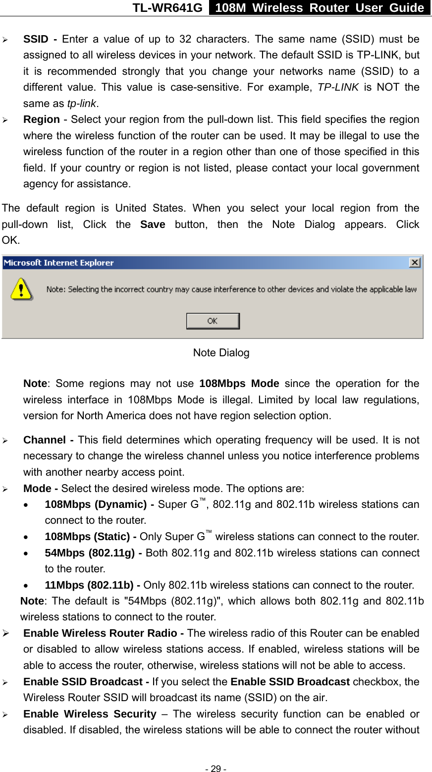 TL-WR641G   108M Wireless Router User Guide  ¾ SSID - Enter a value of up to 32 characters. The same name (SSID) must be assigned to all wireless devices in your network. The default SSID is TP-LINK, but it is recommended strongly that you change your networks name (SSID) to a different value. This value is case-sensitive. For example, TP-LINK is NOT the same as tp-link. ¾ Region - Select your region from the pull-down list. This field specifies the region where the wireless function of the router can be used. It may be illegal to use the wireless function of the router in a region other than one of those specified in this field. If your country or region is not listed, please contact your local government agency for assistance. The default region is United States. When you select your local region from the pull-down list, Click the Save  button, then the Note Dialog appears. Click OK. Note Dialog   Note: Some regions may not use 108Mbps Mode since the operation for the wireless interface in 108Mbps Mode is illegal. Limited by local law regulations, version for North America does not have region selection option. ¾ Channel - This field determines which operating frequency will be used. It is not necessary to change the wireless channel unless you notice interference problems with another nearby access point. ¾ Mode - Select the desired wireless mode. The options are:   • 108Mbps (Dynamic) - Super G™, 802.11g and 802.11b wireless stations can connect to the router. • 108Mbps (Static) - Only Super G™ wireless stations can connect to the router. • 54Mbps (802.11g) - Both 802.11g and 802.11b wireless stations can connect to the router. • 11Mbps (802.11b) - Only 802.11b wireless stations can connect to the router. Note: The default is &quot;54Mbps (802.11g)&quot;, which allows both 802.11g and 802.11b wireless stations to connect to the router. ¾ Enable Wireless Router Radio - The wireless radio of this Router can be enabled or disabled to allow wireless stations access. If enabled, wireless stations will be able to access the router, otherwise, wireless stations will not be able to access. ¾ Enable SSID Broadcast - If you select the Enable SSID Broadcast checkbox, the Wireless Router SSID will broadcast its name (SSID) on the air. ¾ Enable Wireless Security – The wireless security function can be enabled or disabled. If disabled, the wireless stations will be able to connect the router without  - 29 - 