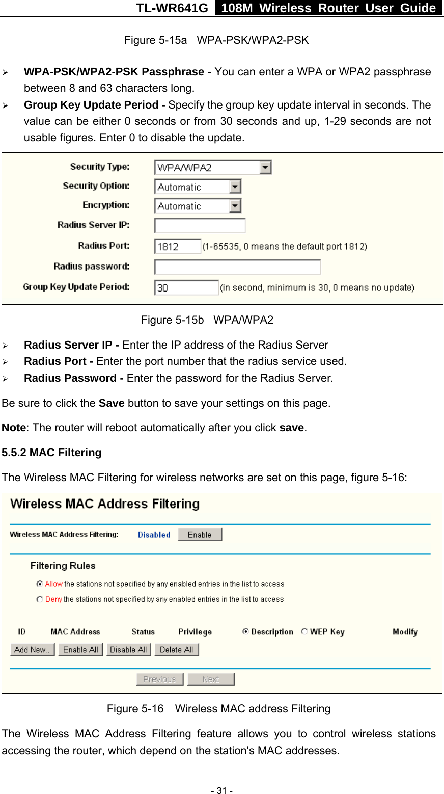 TL-WR641G   108M Wireless Router User Guide  Figure 5-15a  WPA-PSK/WPA2-PSK ¾ WPA-PSK/WPA2-PSK Passphrase - You can enter a WPA or WPA2 passphrase between 8 and 63 characters long. ¾ Group Key Update Period - Specify the group key update interval in seconds. The value can be either 0 seconds or from 30 seconds and up, 1-29 seconds are not usable figures. Enter 0 to disable the update.              Figure 5-15b  WPA/WPA2 ¾ Radius Server IP - Enter the IP address of the Radius Server ¾ Radius Port - Enter the port number that the radius service used. ¾ Radius Password - Enter the password for the Radius Server. Be sure to click the Save button to save your settings on this page. Note: The router will reboot automatically after you click save. 5.5.2 MAC Filtering   The Wireless MAC Filtering for wireless networks are set on this page, figure 5-16:  Figure 5-16    Wireless MAC address Filtering The Wireless MAC Address Filtering feature allows you to control wireless stations accessing the router, which depend on the station&apos;s MAC addresses.    - 31 - 