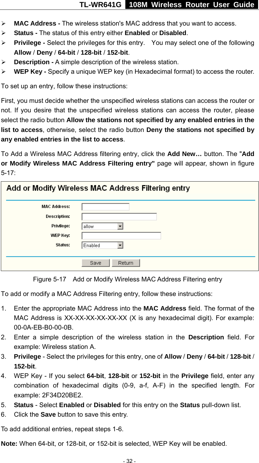 TL-WR641G   108M Wireless Router User Guide  ¾ MAC Address - The wireless station&apos;s MAC address that you want to access.   ¾ Status - The status of this entry either Enabled or Disabled. ¾ Privilege - Select the privileges for this entry.    You may select one of the following Allow / Deny / 64-bit / 128-bit / 152-bit.  ¾ Description - A simple description of the wireless station.   ¾ WEP Key - Specify a unique WEP key (in Hexadecimal format) to access the router.   To set up an entry, follow these instructions:   First, you must decide whether the unspecified wireless stations can access the router or not. If you desire that the unspecified wireless stations can access the router, please select the radio button Allow the stations not specified by any enabled entries in the list to access, otherwise, select the radio button Deny the stations not specified by any enabled entries in the list to access. To Add a Wireless MAC Address filtering entry, click the Add New… button. The &quot;Add or Modify Wireless MAC Address Filtering entry&quot; page will appear, shown in figure 5-17:  Figure 5-17    Add or Modify Wireless MAC Address Filtering entry To add or modify a MAC Address Filtering entry, follow these instructions: 1.  Enter the appropriate MAC Address into the MAC Address field. The format of the MAC Address is XX-XX-XX-XX-XX-XX (X is any hexadecimal digit). For example: 00-0A-EB-B0-00-0B.  2.  Enter a simple description of the wireless station in the Description field. For example: Wireless station A. 3.  Privilege - Select the privileges for this entry, one of Allow / Deny / 64-bit / 128-bit / 152-bit.  4.  WEP Key - If you select 64-bit, 128-bit or 152-bit in the Privilege field, enter any combination of hexadecimal digits (0-9, a-f, A-F) in the specified length. For example: 2F34D20BE2.   5.  Status - Select Enabled or Disabled for this entry on the Status pull-down list. 6. Click the Save button to save this entry. To add additional entries, repeat steps 1-6. Note: When 64-bit, or 128-bit, or 152-bit is selected, WEP Key will be enabled.    - 32 - 