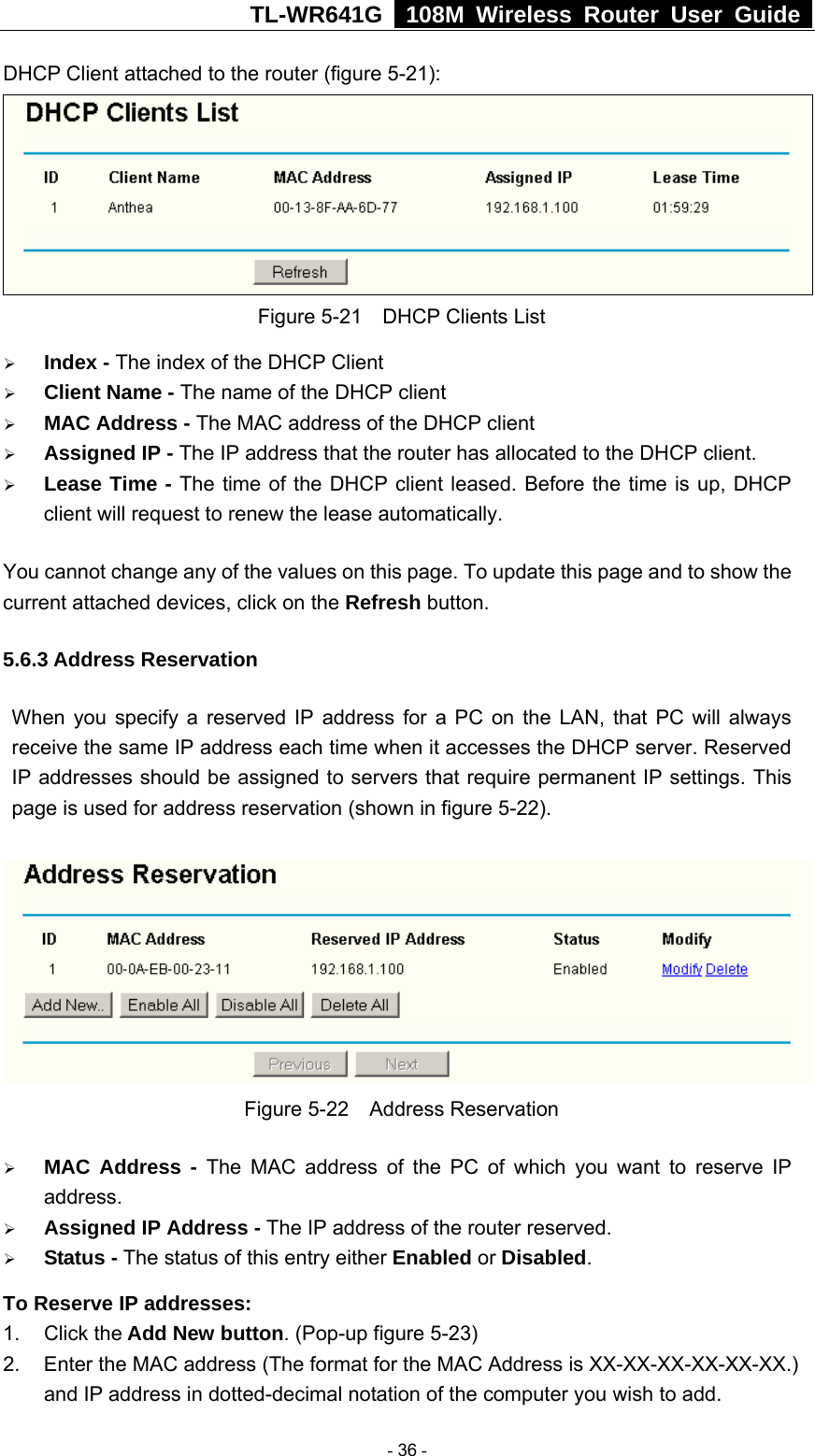 TL-WR641G   108M Wireless Router User Guide  DHCP Client attached to the router (figure 5-21):  Figure 5-21    DHCP Clients List ¾ Index - The index of the DHCP Client   ¾ Client Name - The name of the DHCP client   ¾ MAC Address - The MAC address of the DHCP client   ¾ Assigned IP - The IP address that the router has allocated to the DHCP client. ¾ Lease Time - The time of the DHCP client leased. Before the time is up, DHCP client will request to renew the lease automatically. You cannot change any of the values on this page. To update this page and to show the current attached devices, click on the Refresh button. 5.6.3 Address Reservation When you specify a reserved IP address for a PC on the LAN, that PC will always receive the same IP address each time when it accesses the DHCP server. Reserved IP addresses should be assigned to servers that require permanent IP settings. This page is used for address reservation (shown in figure 5-22).  Figure 5-22  Address Reservation ¾ MAC Address - The MAC address of the PC of which you want to reserve IP address. ¾ Assigned IP Address - The IP address of the router reserved. ¾ Status - The status of this entry either Enabled or Disabled. To Reserve IP addresses:  1. Click the Add New button. (Pop-up figure 5-23) 2.  Enter the MAC address (The format for the MAC Address is XX-XX-XX-XX-XX-XX.) and IP address in dotted-decimal notation of the computer you wish to add.    - 36 - 