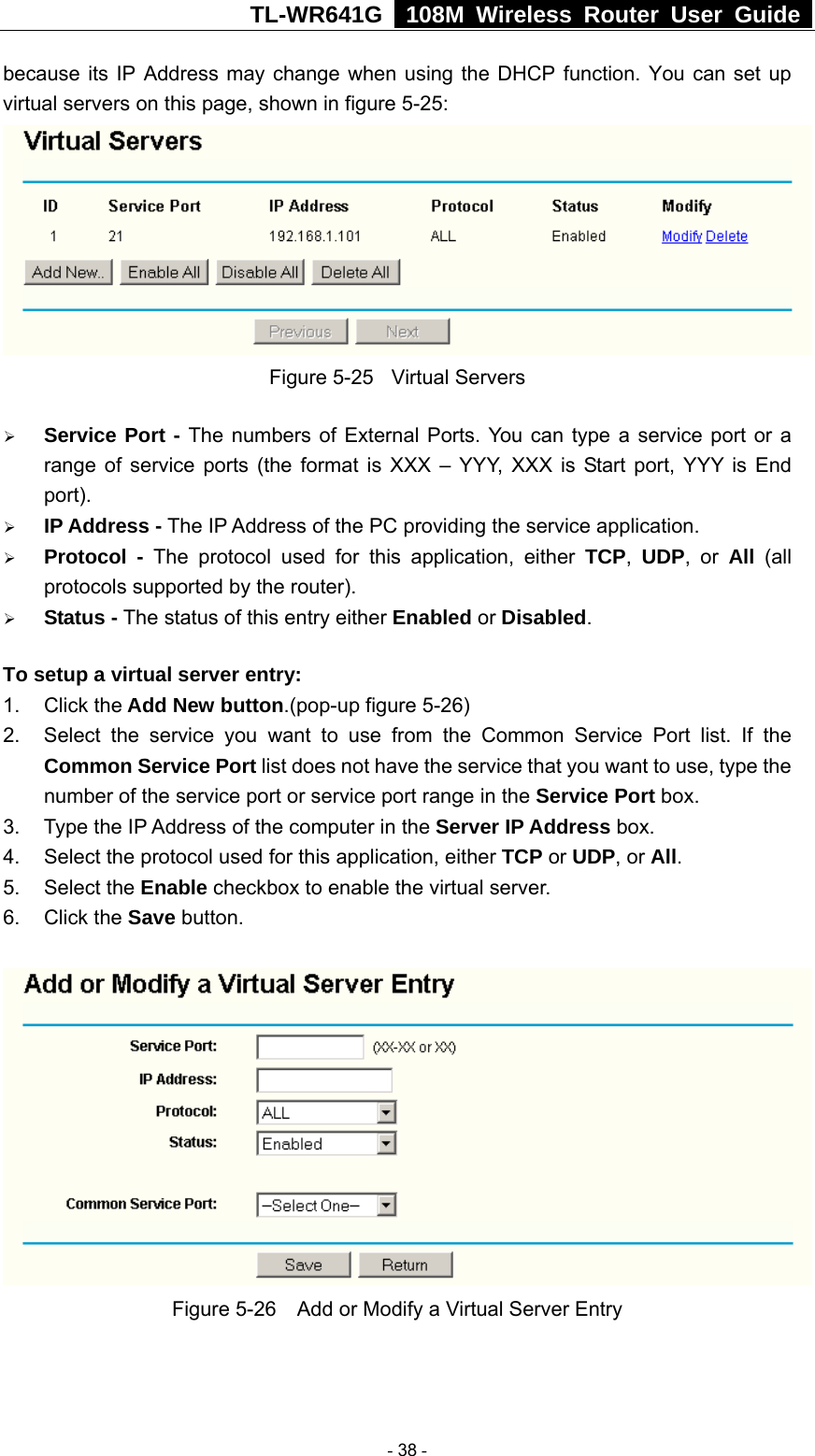 TL-WR641G   108M Wireless Router User Guide  because its IP Address may change when using the DHCP function. You can set up virtual servers on this page, shown in figure 5-25:  Figure 5-25  Virtual Servers ¾ Service Port - The numbers of External Ports. You can type a service port or a range of service ports (the format is XXX – YYY, XXX is Start port, YYY is End port).  ¾ IP Address - The IP Address of the PC providing the service application. ¾ Protocol - The protocol used for this application, either TCP,  UDP, or All  (all protocols supported by the router). ¾ Status - The status of this entry either Enabled or Disabled. To setup a virtual server entry:   1. Click the Add New button.(pop-up figure 5-26) 2.  Select the service you want to use from the Common Service Port list. If the Common Service Port list does not have the service that you want to use, type the number of the service port or service port range in the Service Port box. 3.  Type the IP Address of the computer in the Server IP Address box.  4.  Select the protocol used for this application, either TCP or UDP, or All. 5. Select the Enable checkbox to enable the virtual server. 6. Click the Save button.    Figure 5-26    Add or Modify a Virtual Server Entry  - 38 - 