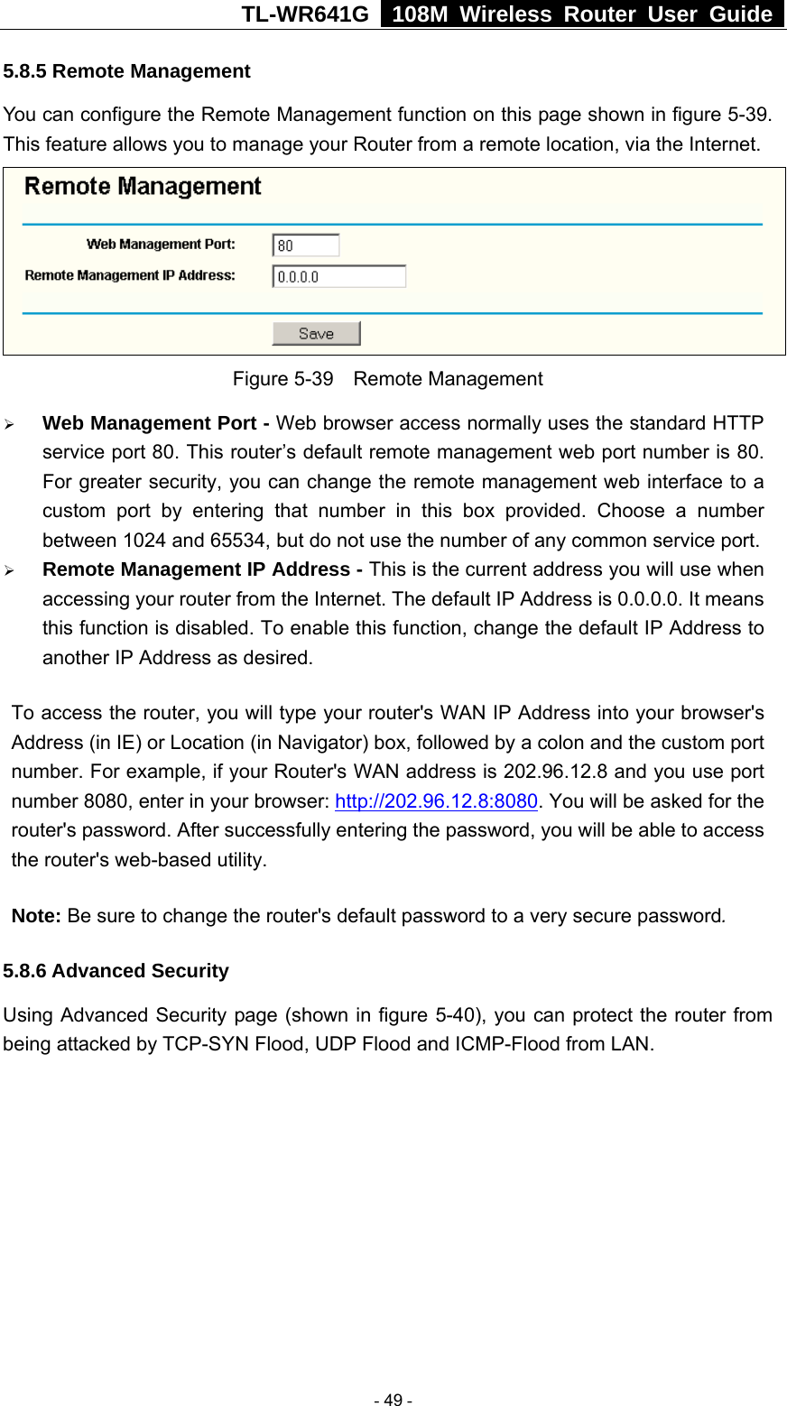 TL-WR641G   108M Wireless Router User Guide  5.8.5 Remote Management You can configure the Remote Management function on this page shown in figure 5-39. This feature allows you to manage your Router from a remote location, via the Internet.   Figure 5-39  Remote Management ¾ Web Management Port - Web browser access normally uses the standard HTTP service port 80. This router’s default remote management web port number is 80. For greater security, you can change the remote management web interface to a custom port by entering that number in this box provided. Choose a number between 1024 and 65534, but do not use the number of any common service port. ¾ Remote Management IP Address - This is the current address you will use when accessing your router from the Internet. The default IP Address is 0.0.0.0. It means this function is disabled. To enable this function, change the default IP Address to another IP Address as desired.   To access the router, you will type your router&apos;s WAN IP Address into your browser&apos;s Address (in IE) or Location (in Navigator) box, followed by a colon and the custom port number. For example, if your Router&apos;s WAN address is 202.96.12.8 and you use port number 8080, enter in your browser: http://202.96.12.8:8080. You will be asked for the router&apos;s password. After successfully entering the password, you will be able to access the router&apos;s web-based utility. Note: Be sure to change the router&apos;s default password to a very secure password. 5.8.6 Advanced Security Using Advanced Security page (shown in figure 5-40), you can protect the router from being attacked by TCP-SYN Flood, UDP Flood and ICMP-Flood from LAN.  - 49 - 
