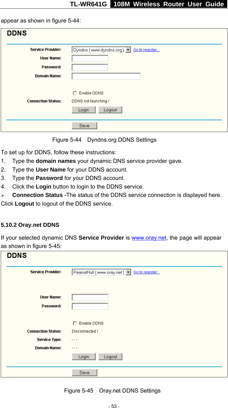 TL-WR641G   108M Wireless Router User Guide  appear as shown in figure 5-44:  Figure 5-44    Dyndns.org DDNS Settings To set up for DDNS, follow these instructions: 1. Type the domain names your dynamic DNS service provider gave.   2. Type the User Name for your DDNS account.   3. Type the Password for your DDNS account.   4. Click the Login button to login to the DDNS service. ¾ Connection Status -The status of the DDNS service connection is displayed here. Click Logout to logout of the DDNS service.  5.10.2 Oray.net DDNS If your selected dynamic DNS Service Provider is www.oray.net, the page will appear as shown in figure 5-45:   Figure 5-45    Oray.net DDNS Settings  - 53 - 