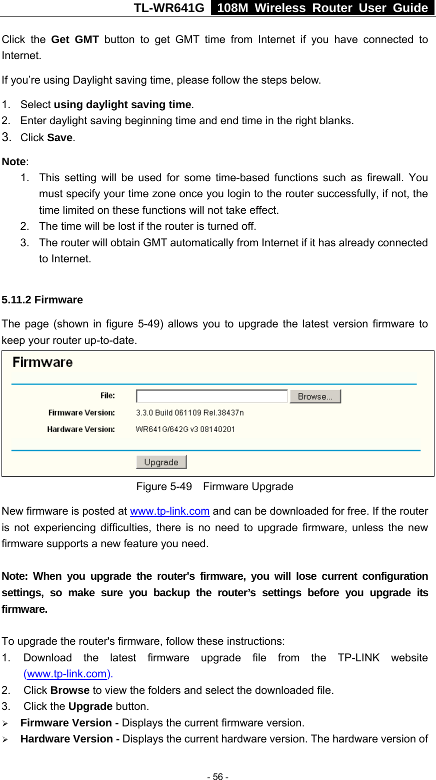 TL-WR641G   108M Wireless Router User Guide  Click the Get GMT button to get GMT time from Internet if you have connected to Internet.  If you’re using Daylight saving time, please follow the steps below. 1. Select using daylight saving time.  2.  Enter daylight saving beginning time and end time in the right blanks.   3.  Click Save.  Note:  1.  This setting will be used for some time-based functions such as firewall. You must specify your time zone once you login to the router successfully, if not, the time limited on these functions will not take effect.   2.  The time will be lost if the router is turned off.   3.  The router will obtain GMT automatically from Internet if it has already connected to Internet.  5.11.2 Firmware The page (shown in figure 5-49) allows you to upgrade the latest version firmware to keep your router up-to-date.  Figure 5-49  Firmware Upgrade New firmware is posted at www.tp-link.com and can be downloaded for free. If the router is not experiencing difficulties, there is no need to upgrade firmware, unless the new firmware supports a new feature you need.  Note: When you upgrade the router&apos;s firmware, you will lose current configuration settings, so make sure you backup the router’s settings before you upgrade its firmware.  To upgrade the router&apos;s firmware, follow these instructions: 1.  Download the latest firmware upgrade file from the TP-LINK website (www.tp-link.com).  2. Click Browse to view the folders and select the downloaded file.   3. Click the Upgrade button.   ¾ Firmware Version - Displays the current firmware version. ¾ Hardware Version - Displays the current hardware version. The hardware version of  - 56 - 