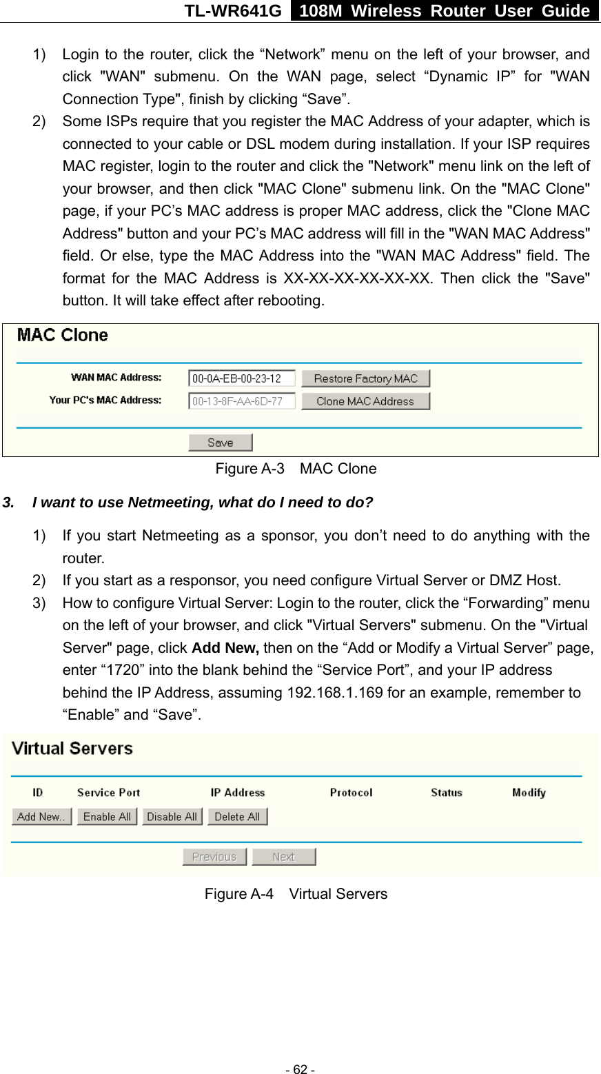 TL-WR641G   108M Wireless Router User Guide  1)  Login to the router, click the “Network” menu on the left of your browser, and click &quot;WAN&quot; submenu. On the WAN page, select “Dynamic IP” for &quot;WAN Connection Type&quot;, finish by clicking “Save”. 2)  Some ISPs require that you register the MAC Address of your adapter, which is connected to your cable or DSL modem during installation. If your ISP requires MAC register, login to the router and click the &quot;Network&quot; menu link on the left of your browser, and then click &quot;MAC Clone&quot; submenu link. On the &quot;MAC Clone&quot; page, if your PC’s MAC address is proper MAC address, click the &quot;Clone MAC Address&quot; button and your PC’s MAC address will fill in the &quot;WAN MAC Address&quot; field. Or else, type the MAC Address into the &quot;WAN MAC Address&quot; field. The format for the MAC Address is XX-XX-XX-XX-XX-XX. Then click the &quot;Save&quot; button. It will take effect after rebooting.  Figure A-3  MAC Clone 3.  I want to use Netmeeting, what do I need to do? 1)  If you start Netmeeting as a sponsor, you don’t need to do anything with the router. 2)  If you start as a responsor, you need configure Virtual Server or DMZ Host. 3)  How to configure Virtual Server: Login to the router, click the “Forwarding” menu on the left of your browser, and click &quot;Virtual Servers&quot; submenu. On the &quot;Virtual Server&quot; page, click Add New, then on the “Add or Modify a Virtual Server” page,   enter “1720” into the blank behind the “Service Port”, and your IP address behind the IP Address, assuming 192.168.1.169 for an example, remember to “Enable” and “Save”.  Figure A-4  Virtual Servers  - 62 - 