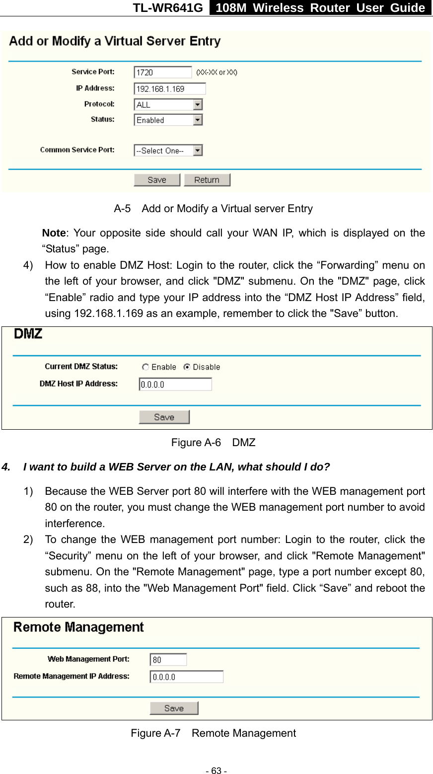 TL-WR641G   108M Wireless Router User Guide   A-5    Add or Modify a Virtual server Entry Note: Your opposite side should call your WAN IP, which is displayed on the “Status” page. 4)  How to enable DMZ Host: Login to the router, click the “Forwarding” menu on the left of your browser, and click &quot;DMZ&quot; submenu. On the &quot;DMZ&quot; page, click “Enable” radio and type your IP address into the “DMZ Host IP Address” field, using 192.168.1.169 as an example, remember to click the &quot;Save” button.    Figure A-6  DMZ 4.  I want to build a WEB Server on the LAN, what should I do? 1)  Because the WEB Server port 80 will interfere with the WEB management port 80 on the router, you must change the WEB management port number to avoid interference. 2)  To change the WEB management port number: Login to the router, click the “Security” menu on the left of your browser, and click &quot;Remote Management&quot; submenu. On the &quot;Remote Management&quot; page, type a port number except 80, such as 88, into the &quot;Web Management Port&quot; field. Click “Save” and reboot the router.  Figure A-7  Remote Management  - 63 - 