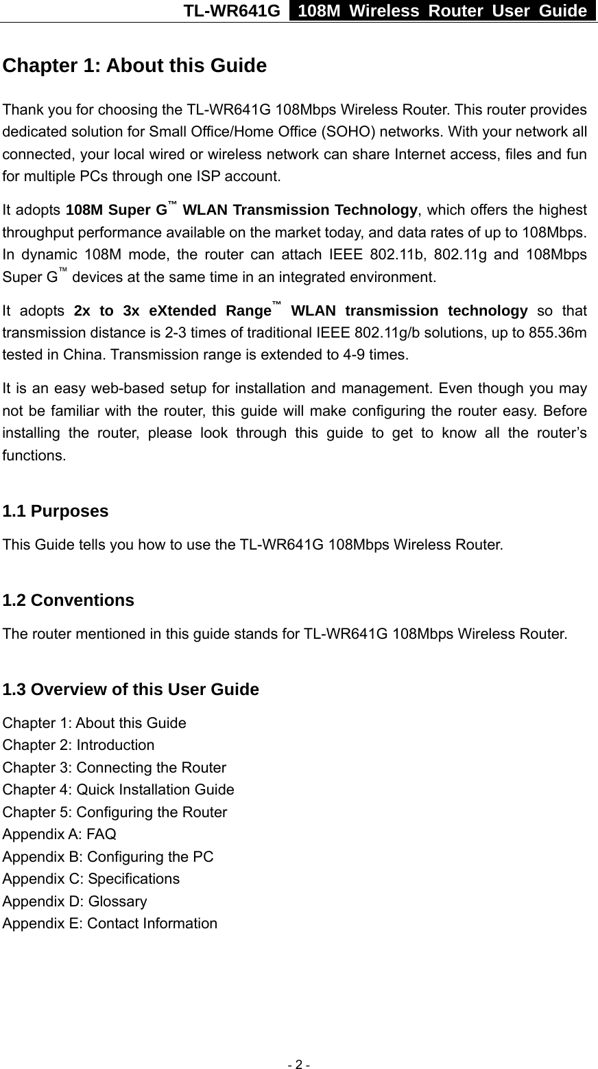 TL-WR641G   108M Wireless Router User Guide  Chapter 1: About this Guide Thank you for choosing the TL-WR641G 108Mbps Wireless Router. This router provides dedicated solution for Small Office/Home Office (SOHO) networks. With your network all connected, your local wired or wireless network can share Internet access, files and fun for multiple PCs through one ISP account.     It adopts 108M Super G™ WLAN Transmission Technology, which offers the highest throughput performance available on the market today, and data rates of up to 108Mbps. In dynamic 108M mode, the router can attach IEEE 802.11b, 802.11g and 108Mbps Super G™ devices at the same time in an integrated environment. It adopts 2x to 3x eXtended Range™ WLAN transmission technology so that transmission distance is 2-3 times of traditional IEEE 802.11g/b solutions, up to 855.36m tested in China. Transmission range is extended to 4-9 times. It is an easy web-based setup for installation and management. Even though you may not be familiar with the router, this guide will make configuring the router easy. Before installing the router, please look through this guide to get to know all the router’s functions.  1.1 Purposes This Guide tells you how to use the TL-WR641G 108Mbps Wireless Router.    1.2 Conventions The router mentioned in this guide stands for TL-WR641G 108Mbps Wireless Router.  1.3 Overview of this User Guide Chapter 1: About this Guide Chapter 2: Introduction Chapter 3: Connecting the Router Chapter 4: Quick Installation Guide Chapter 5: Configuring the Router Appendix A: FAQ Appendix B: Configuring the PC Appendix C: Specifications Appendix D: Glossary Appendix E: Contact Information  - 2 - 