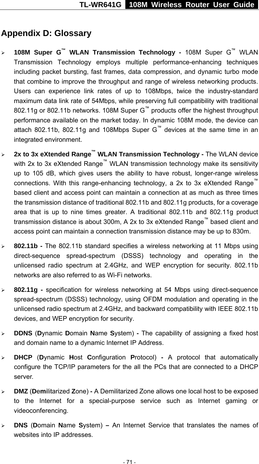 TL-WR641G   108M Wireless Router User Guide  Appendix D: Glossary ¾ 108M Super G™ WLAN Transmission Technology - 108M Super G™ WLAN Transmission Technology employs multiple performance-enhancing techniques including packet bursting, fast frames, data compression, and dynamic turbo mode that combine to improve the throughput and range of wireless networking products. Users can experience link rates of up to 108Mbps, twice the industry-standard maximum data link rate of 54Mbps, while preserving full compatibility with traditional 802.11g or 802.11b networks. 108M Super G™ products offer the highest throughput performance available on the market today. In dynamic 108M mode, the device can attach 802.11b, 802.11g and 108Mbps Super G™ devices at the same time in an integrated environment. ¾ 2x to 3x eXtended Range™ WLAN Transmission Technology - The WLAN device with 2x to 3x eXtended Range™ WLAN transmission technology make its sensitivity up to 105 dB, which gives users the ability to have robust, longer-range wireless connections. With this range-enhancing technology, a 2x to 3x eXtended Range™ based client and access point can maintain a connection at as much as three times the transmission distance of traditional 802.11b and 802.11g products, for a coverage area that is up to nine times greater. A traditional 802.11b and 802.11g product transmission distance is about 300m, A 2x to 3x eXtended Range™ based client and access point can maintain a connection transmission distance may be up to 830m. ¾ 802.11b - The 802.11b standard specifies a wireless networking at 11 Mbps using direct-sequence spread-spectrum (DSSS) technology and operating in the unlicensed radio spectrum at 2.4GHz, and WEP encryption for security. 802.11b networks are also referred to as Wi-Fi networks. ¾ 802.11g - specification for wireless networking at 54 Mbps using direct-sequence spread-spectrum (DSSS) technology, using OFDM modulation and operating in the unlicensed radio spectrum at 2.4GHz, and backward compatibility with IEEE 802.11b devices, and WEP encryption for security. ¾ DDNS (Dynamic  Domain  Name  System) - The capability of assigning a fixed host and domain name to a dynamic Internet IP Address.   ¾ DHCP  (Dynamic  Host  Configuration  Protocol)  - A protocol that automatically configure the TCP/IP parameters for the all the PCs that are connected to a DHCP server. ¾ DMZ (Demilitarized Zone) - A Demilitarized Zone allows one local host to be exposed to the Internet for a special-purpose service such as Internet gaming or videoconferencing. ¾ DNS  (Domain  Name  System) – An Internet Service that translates the names of websites into IP addresses.  - 71 - 