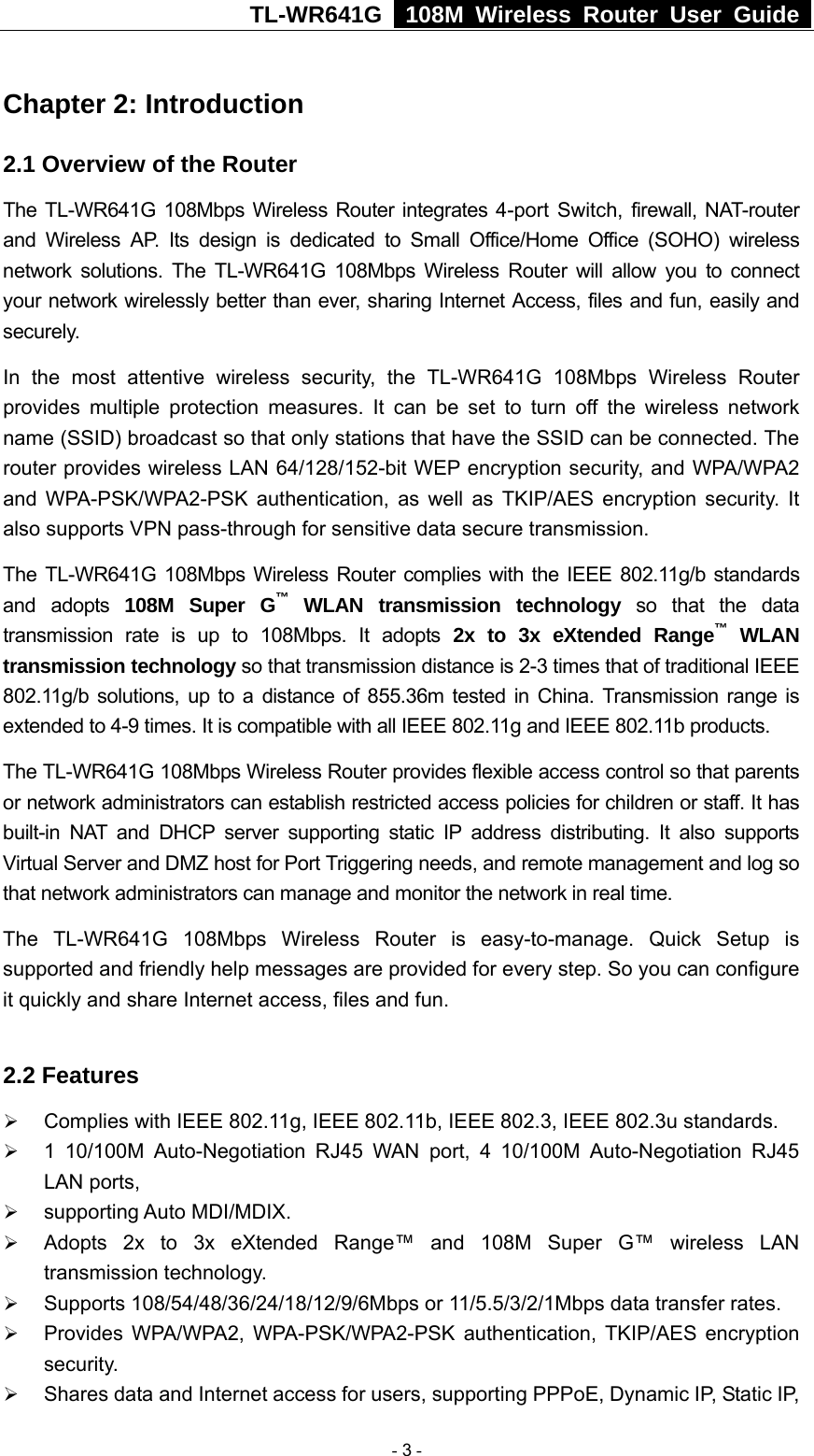TL-WR641G   108M Wireless Router User Guide  Chapter 2: Introduction 2.1 Overview of the Router The TL-WR641G 108Mbps Wireless Router integrates 4-port Switch, firewall, NAT-router and Wireless AP. Its design is dedicated to Small Office/Home Office (SOHO) wireless network solutions. The TL-WR641G 108Mbps Wireless Router will allow you to connect your network wirelessly better than ever, sharing Internet Access, files and fun, easily and securely. In the most attentive wireless security, the TL-WR641G 108Mbps Wireless Router provides multiple protection measures. It can be set to turn off the wireless network name (SSID) broadcast so that only stations that have the SSID can be connected. The router provides wireless LAN 64/128/152-bit WEP encryption security, and WPA/WPA2 and WPA-PSK/WPA2-PSK authentication, as well as TKIP/AES encryption security. It also supports VPN pass-through for sensitive data secure transmission. The TL-WR641G 108Mbps Wireless Router complies with the IEEE 802.11g/b standards and adopts 108M Super G™ WLAN transmission technology so that the data transmission rate is up to 108Mbps. It adopts 2x to 3x eXtended Range™ WLAN transmission technology so that transmission distance is 2-3 times that of traditional IEEE 802.11g/b solutions, up to a distance of 855.36m tested in China. Transmission range is extended to 4-9 times. It is compatible with all IEEE 802.11g and IEEE 802.11b products. The TL-WR641G 108Mbps Wireless Router provides flexible access control so that parents or network administrators can establish restricted access policies for children or staff. It has built-in NAT and DHCP server supporting static IP address distributing. It also supports Virtual Server and DMZ host for Port Triggering needs, and remote management and log so that network administrators can manage and monitor the network in real time.   The TL-WR641G 108Mbps Wireless Router is easy-to-manage. Quick Setup is supported and friendly help messages are provided for every step. So you can configure it quickly and share Internet access, files and fun.  2.2 Features ¾ Complies with IEEE 802.11g, IEEE 802.11b, IEEE 802.3, IEEE 802.3u standards. ¾ 1 10/100M Auto-Negotiation RJ45 WAN port, 4 10/100M Auto-Negotiation RJ45 LAN ports, ¾ supporting Auto MDI/MDIX. ¾ Adopts 2x to 3x eXtended Range™ and 108M Super G™ wireless LAN transmission technology. ¾ Supports 108/54/48/36/24/18/12/9/6Mbps or 11/5.5/3/2/1Mbps data transfer rates. ¾ Provides WPA/WPA2, WPA-PSK/WPA2-PSK authentication, TKIP/AES encryption security. ¾ Shares data and Internet access for users, supporting PPPoE, Dynamic IP, Static IP,  - 3 - 
