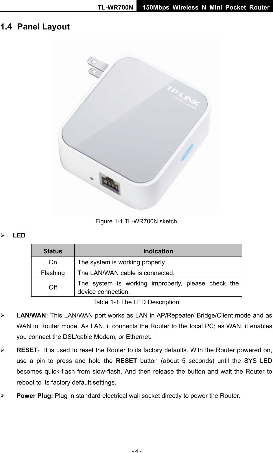 TL-WR700N 150Mbps Wireless N Mini Pocket Router - 4 - 1.4  Panel Layout  Figure 1-1 TL-WR700N sketch ¾ LED Status  Indication On  The system is working properly. Flashing The LAN/WAN cable is connected. Off  The system is working improperly, please check the device connection. Table 1-1 The LED Description ¾ LAN/WAN: This LAN/WAN port works as LAN in AP/Repeater/ Bridge/Client mode and as WAN in Router mode. As LAN, it connects the Router to the local PC; as WAN, it enables you connect the DSL/cable Modem, or Ethernet. ¾ RESET：It is used to reset the Router to its factory defaults. With the Router powered on, use a pin to press and hold the RESET button (about 5 seconds) until the SYS LED becomes quick-flash from slow-flash. And then release the button and wait the Router to reboot to its factory default settings. ¾ Power Plug: Plug in standard electrical wall socket directly to power the Router. 