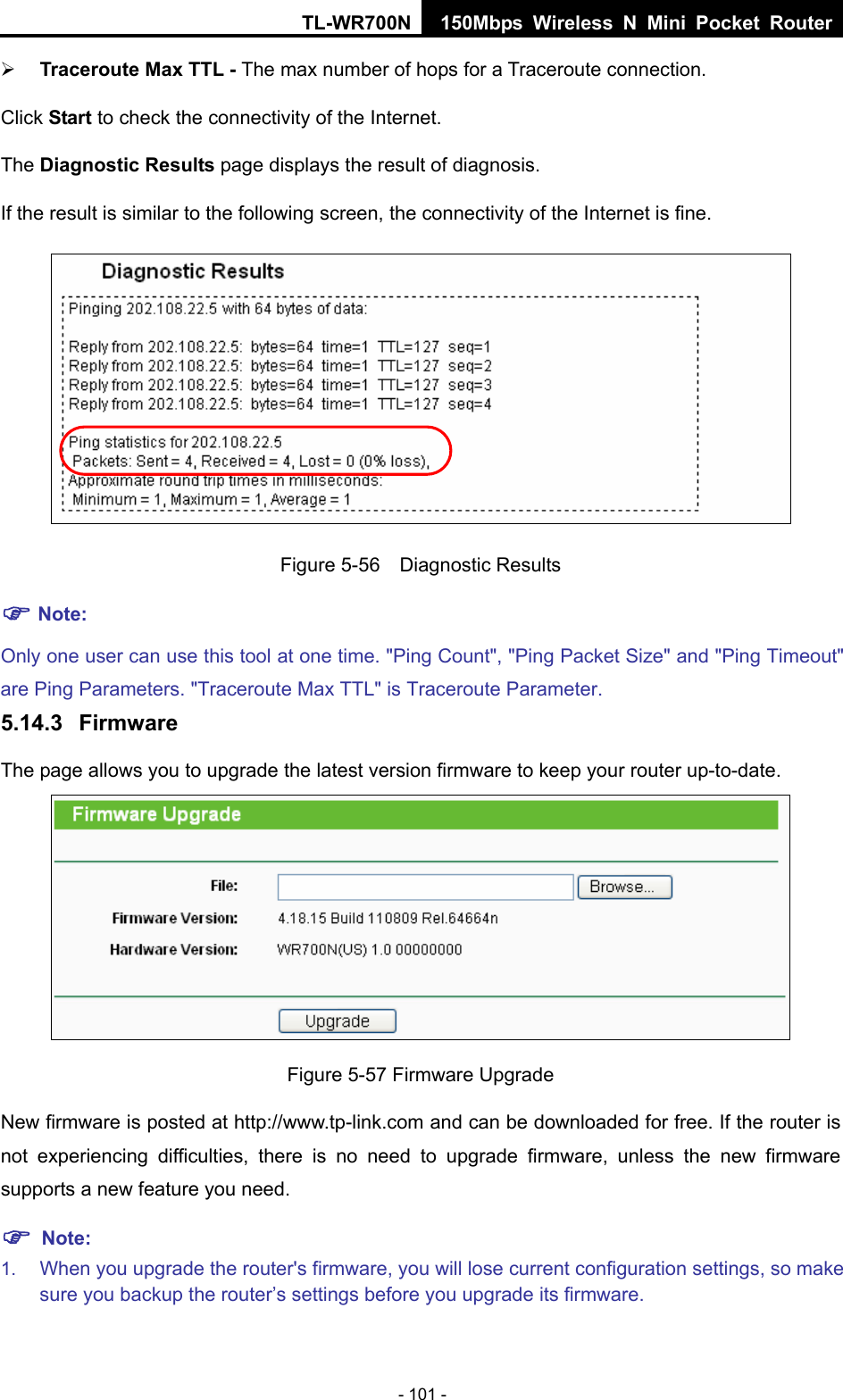 TL-WR700N 150Mbps Wireless N Mini Pocket Router - 101 - ¾ Traceroute Max TTL - The max number of hops for a Traceroute connection. Click Start to check the connectivity of the Internet.   The Diagnostic Results page displays the result of diagnosis. If the result is similar to the following screen, the connectivity of the Internet is fine.  Figure 5-56  Diagnostic Results ) Note: Only one user can use this tool at one time. &quot;Ping Count&quot;, &quot;Ping Packet Size&quot; and &quot;Ping Timeout&quot; are Ping Parameters. &quot;Traceroute Max TTL&quot; is Traceroute Parameter.   5.14.3  Firmware The page allows you to upgrade the latest version firmware to keep your router up-to-date.  Figure 5-57 Firmware Upgrade New firmware is posted at http://www.tp-link.com and can be downloaded for free. If the router is not experiencing difficulties, there is no need to upgrade firmware, unless the new firmware supports a new feature you need. ) Note: 1.  When you upgrade the router&apos;s firmware, you will lose current configuration settings, so make sure you backup the router’s settings before you upgrade its firmware.   