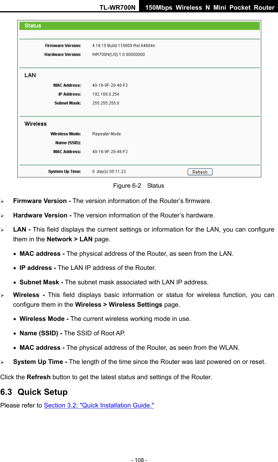 TL-WR700N 150Mbps Wireless N Mini Pocket Router - 108 -  Figure 6-2    Status ¾ Firmware Version - The version information of the Router’s firmware. ¾ Hardware Version - The version information of the Router’s hardware. ¾ LAN - This field displays the current settings or information for the LAN, you can configure them in the Network &gt; LAN page.   • MAC address - The physical address of the Router, as seen from the LAN. • IP address - The LAN IP address of the Router. • Subnet Mask - The subnet mask associated with LAN IP address. ¾ Wireless -  This field displays basic information or status for wireless function, you can configure them in the Wireless &gt; Wireless Settings page.   • Wireless Mode - The current wireless working mode in use. • Name (SSID) - The SSID of Root AP. • MAC address - The physical address of the Router, as seen from the WLAN. ¾ System Up Time - The length of the time since the Router was last powered on or reset. Click the Refresh button to get the latest status and settings of the Router. 6.3  Quick Setup Please refer to Section 3.2: &quot;Quick Installation Guide.&quot; 