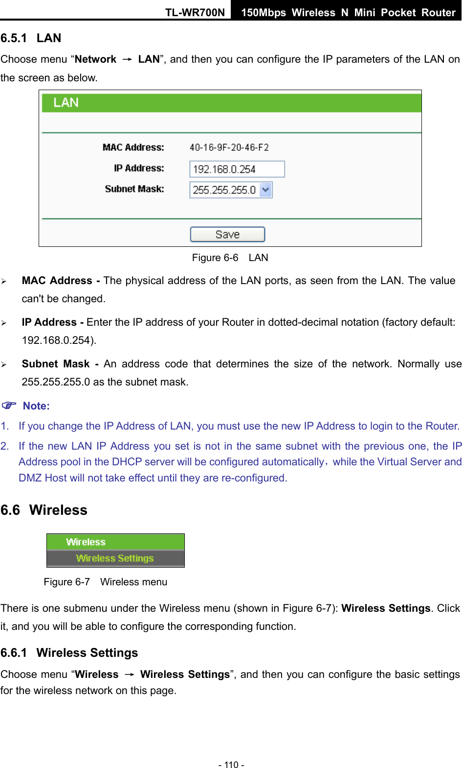 TL-WR700N 150Mbps Wireless N Mini Pocket Router - 110 - 6.5.1  LAN Choose menu “Network  → LAN”, and then you can configure the IP parameters of the LAN on the screen as below.  Figure 6-6  LAN ¾ MAC Address - The physical address of the LAN ports, as seen from the LAN. The value can&apos;t be changed. ¾ IP Address - Enter the IP address of your Router in dotted-decimal notation (factory default: 192.168.0.254). ¾ Subnet Mask - An address code that determines the size of the network. Normally use 255.255.255.0 as the subnet mask.   ) Note: 1.  If you change the IP Address of LAN, you must use the new IP Address to login to the Router.   2.  If the new LAN IP Address you set is not in the same subnet with the previous one, the IP Address pool in the DHCP server will be configured automatically，while the Virtual Server and DMZ Host will not take effect until they are re-configured. 6.6  Wireless  Figure 6-7    Wireless menu There is one submenu under the Wireless menu (shown in Figure 6-7): Wireless Settings. Click it, and you will be able to configure the corresponding function.   6.6.1  Wireless Settings Choose menu “Wireless  → Wireless Settings”, and then you can configure the basic settings for the wireless network on this page. 