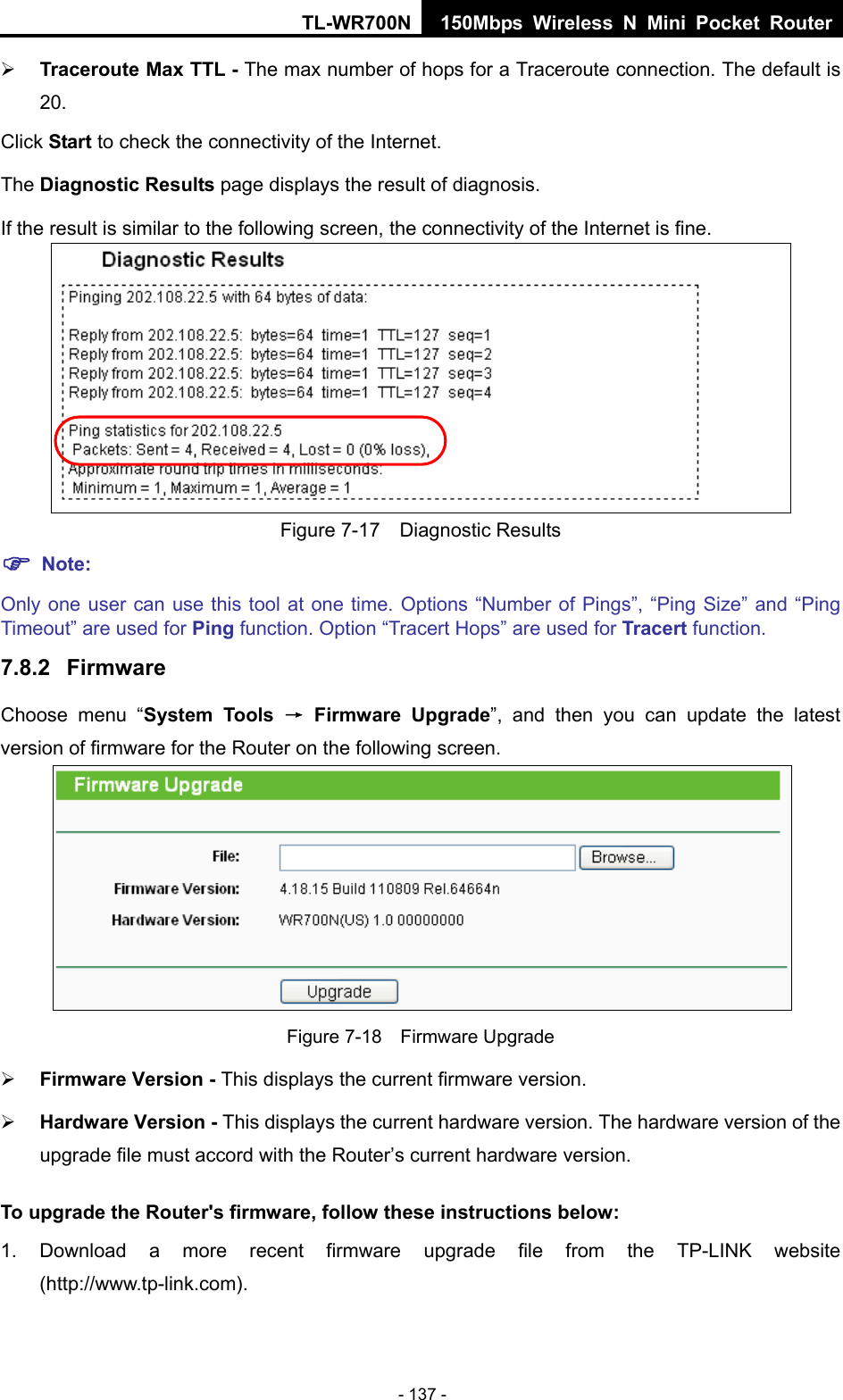 TL-WR700N 150Mbps Wireless N Mini Pocket Router - 137 - ¾ Traceroute Max TTL - The max number of hops for a Traceroute connection. The default is 20. Click Start to check the connectivity of the Internet.   The Diagnostic Results page displays the result of diagnosis. If the result is similar to the following screen, the connectivity of the Internet is fine.  Figure 7-17  Diagnostic Results ) Note: Only one user can use this tool at one time. Options “Number of Pings”, “Ping Size” and “Ping Timeout” are used for Ping function. Option “Tracert Hops” are used for Tracert function. 7.8.2  Firmware Choose menu “System Tools → Firmware Upgrade”, and then you can update the latest version of firmware for the Router on the following screen.  Figure 7-18  Firmware Upgrade ¾ Firmware Version - This displays the current firmware version. ¾ Hardware Version - This displays the current hardware version. The hardware version of the upgrade file must accord with the Router’s current hardware version. To upgrade the Router&apos;s firmware, follow these instructions below: 1. Download a more recent firmware upgrade file from the TP-LINK website (http://www.tp-link.com).  