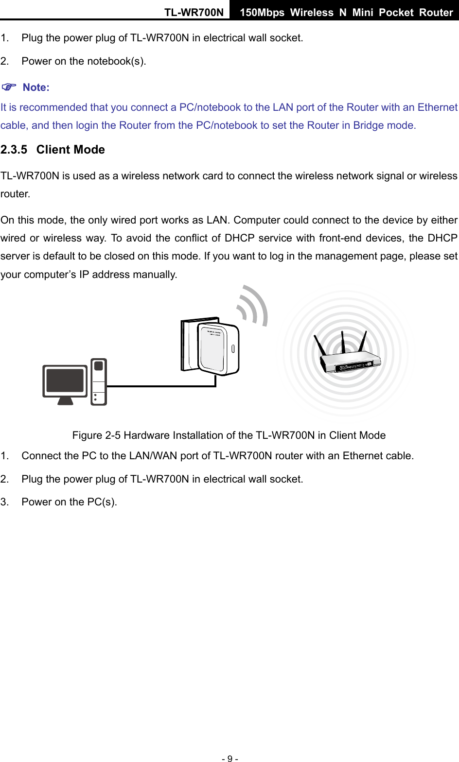 TL-WR700N 150Mbps Wireless N Mini Pocket Router - 9 - 1.  Plug the power plug of TL-WR700N in electrical wall socket. 2.  Power on the notebook(s). ) Note: It is recommended that you connect a PC/notebook to the LAN port of the Router with an Ethernet cable, and then login the Router from the PC/notebook to set the Router in Bridge mode.   2.3.5  Client Mode TL-WR700N is used as a wireless network card to connect the wireless network signal or wireless router. On this mode, the only wired port works as LAN. Computer could connect to the device by either wired or wireless way. To avoid the conflict of DHCP service with front-end devices, the DHCP server is default to be closed on this mode. If you want to log in the management page, please set your computer’s IP address manually.  Figure 2-5 Hardware Installation of the TL-WR700N in Client Mode 1.  Connect the PC to the LAN/WAN port of TL-WR700N router with an Ethernet cable. 2.  Plug the power plug of TL-WR700N in electrical wall socket. 3.  Power on the PC(s). 