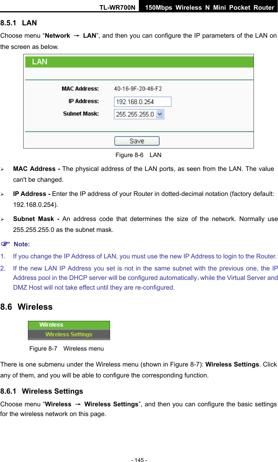 TL-WR700N 150Mbps Wireless N Mini Pocket Router - 145 - 8.5.1  LAN Choose menu “Network  → LAN”, and then you can configure the IP parameters of the LAN on the screen as below.  Figure 8-6  LAN ¾ MAC Address - The physical address of the LAN ports, as seen from the LAN. The value can&apos;t be changed. ¾ IP Address - Enter the IP address of your Router in dotted-decimal notation (factory default: 192.168.0.254). ¾ Subnet Mask - An address code that determines the size of the network. Normally use 255.255.255.0 as the subnet mask.   ) Note: 1.  If you change the IP Address of LAN, you must use the new IP Address to login to the Router.   2.  If the new LAN IP Address you set is not in the same subnet with the previous one, the IP Address pool in the DHCP server will be configured automatically，while the Virtual Server and DMZ Host will not take effect until they are re-configured. 8.6  Wireless  Figure 8-7    Wireless menu There is one submenu under the Wireless menu (shown in Figure 8-7): Wireless Settings. Click any of them, and you will be able to configure the corresponding function.   8.6.1  Wireless Settings Choose menu “Wireless  → Wireless Settings”, and then you can configure the basic settings for the wireless network on this page. 